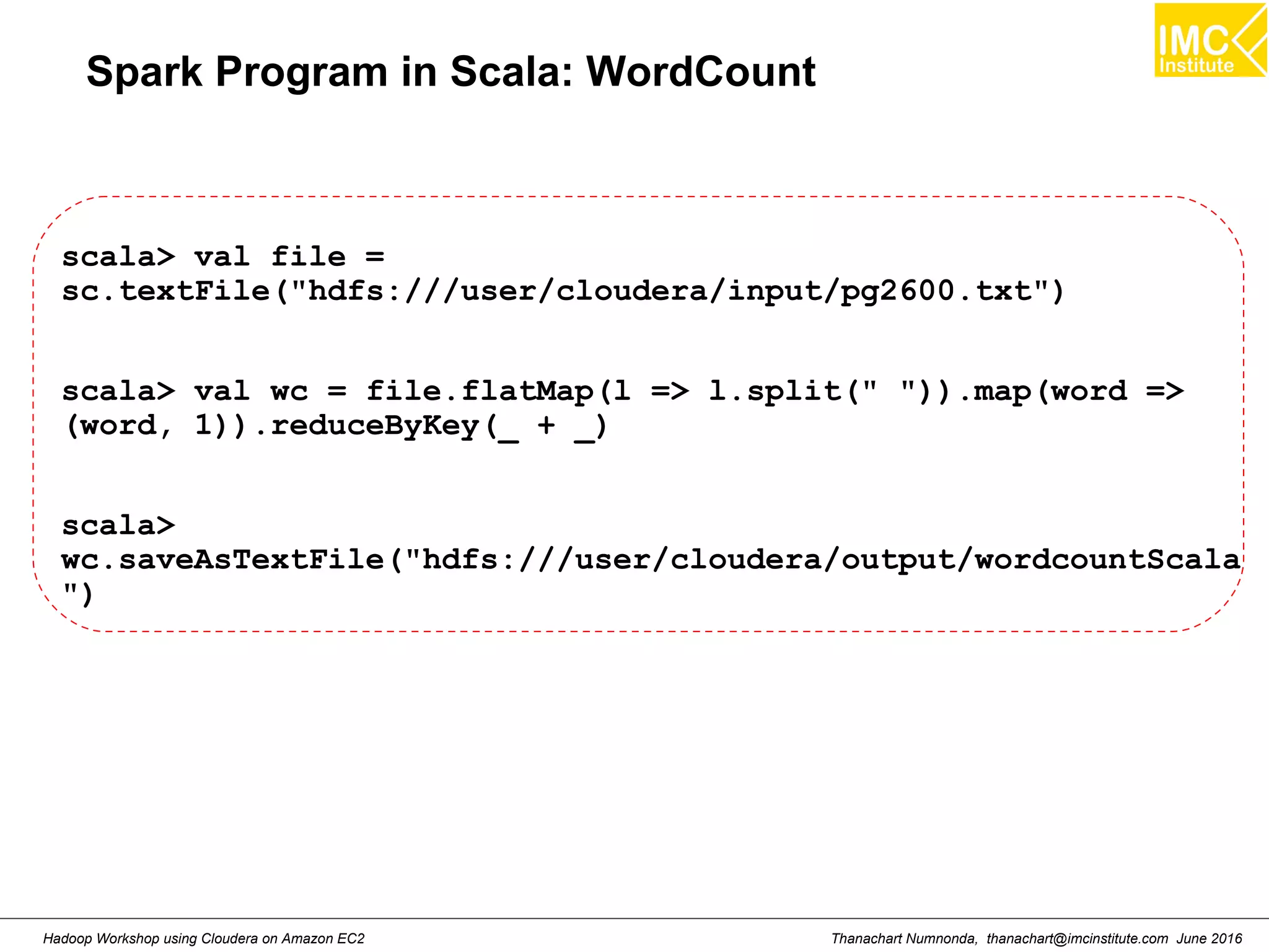 Thanachart Numnonda, thanachart@imcinstitute.com June 2016Hadoop Workshop using Cloudera on Amazon EC2 Spark Program in Scala: WordCount scala> val file = sc.textFile("hdfs:///user/cloudera/input/pg2600.txt") scala> val wc = file.flatMap(l => l.split(" ")).map(word => (word, 1)).reduceByKey(_ + _) scala> wc.saveAsTextFile("hdfs:///user/cloudera/output/wordcountScala ") 