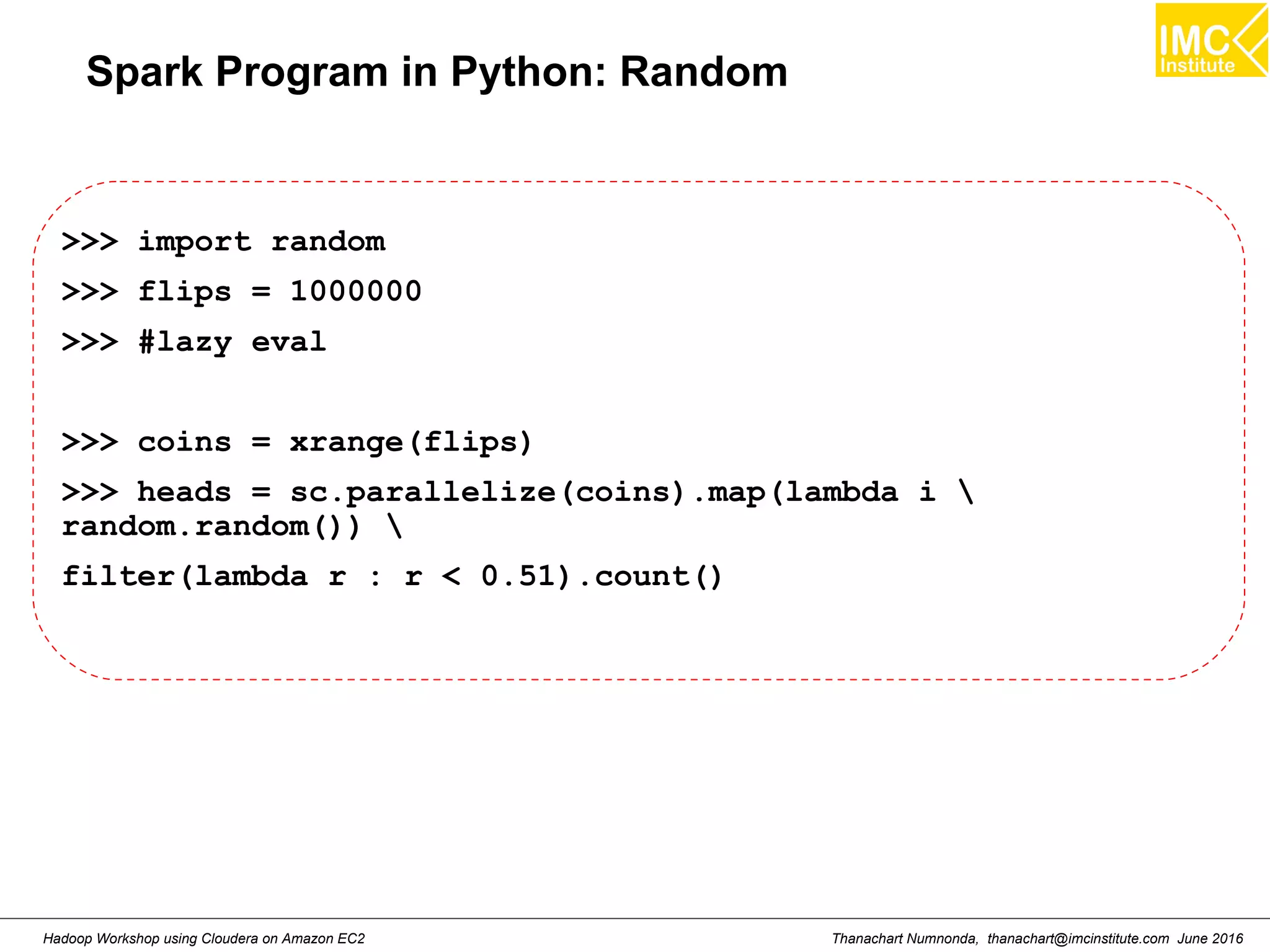 Thanachart Numnonda, thanachart@imcinstitute.com June 2016Hadoop Workshop using Cloudera on Amazon EC2 Spark Program in Python: Random >>> import random >>> flips = 1000000 >>> #lazy eval >>> coins = xrange(flips) >>> heads = sc.parallelize(coins).map(lambda i random.random()) filter(lambda r : r < 0.51).count() 