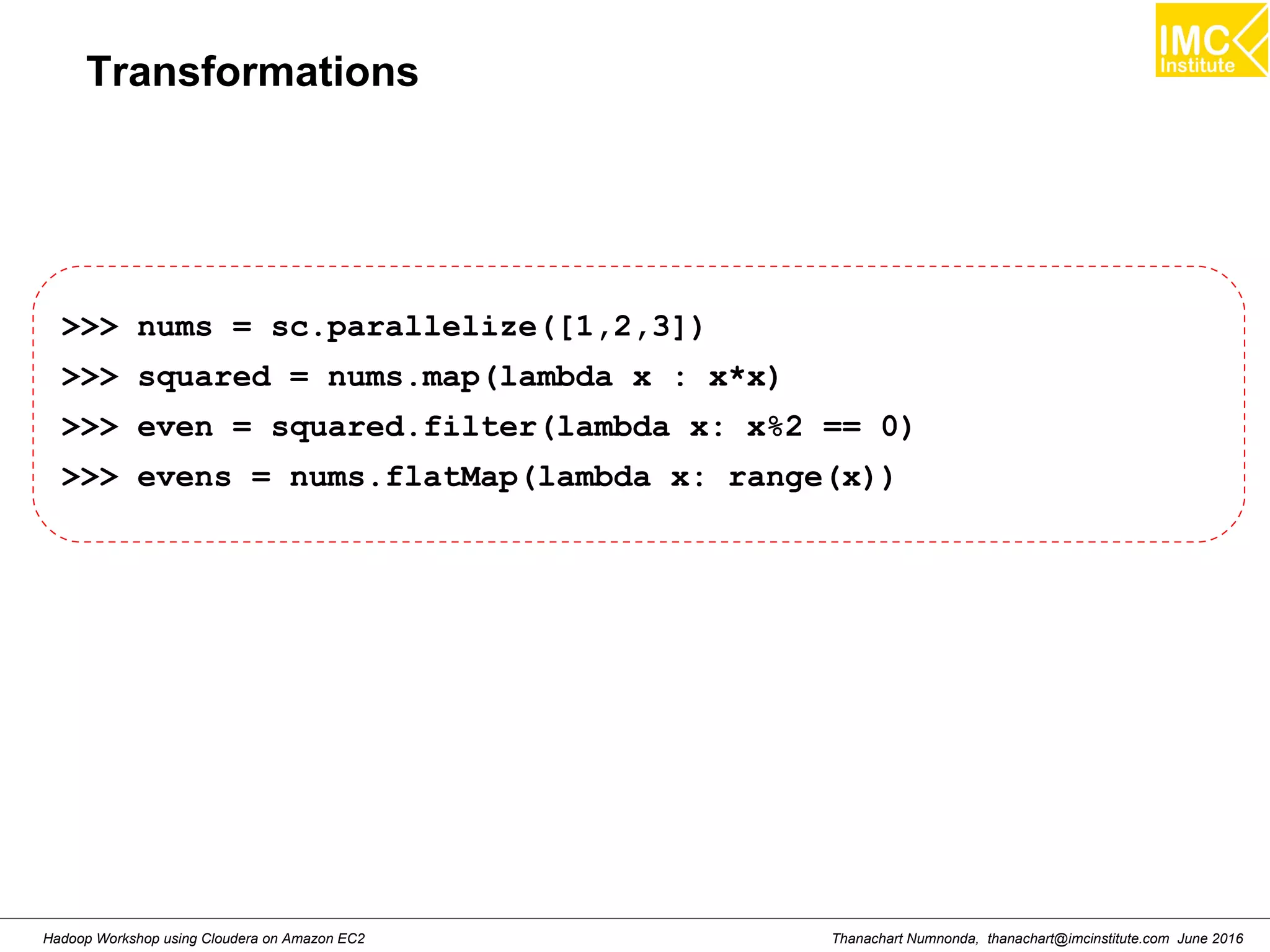 Thanachart Numnonda, thanachart@imcinstitute.com June 2016Hadoop Workshop using Cloudera on Amazon EC2 Transformations >>> nums = sc.parallelize([1,2,3]) >>> squared = nums.map(lambda x : x*x) >>> even = squared.filter(lambda x: x%2 == 0) >>> evens = nums.flatMap(lambda x: range(x)) 