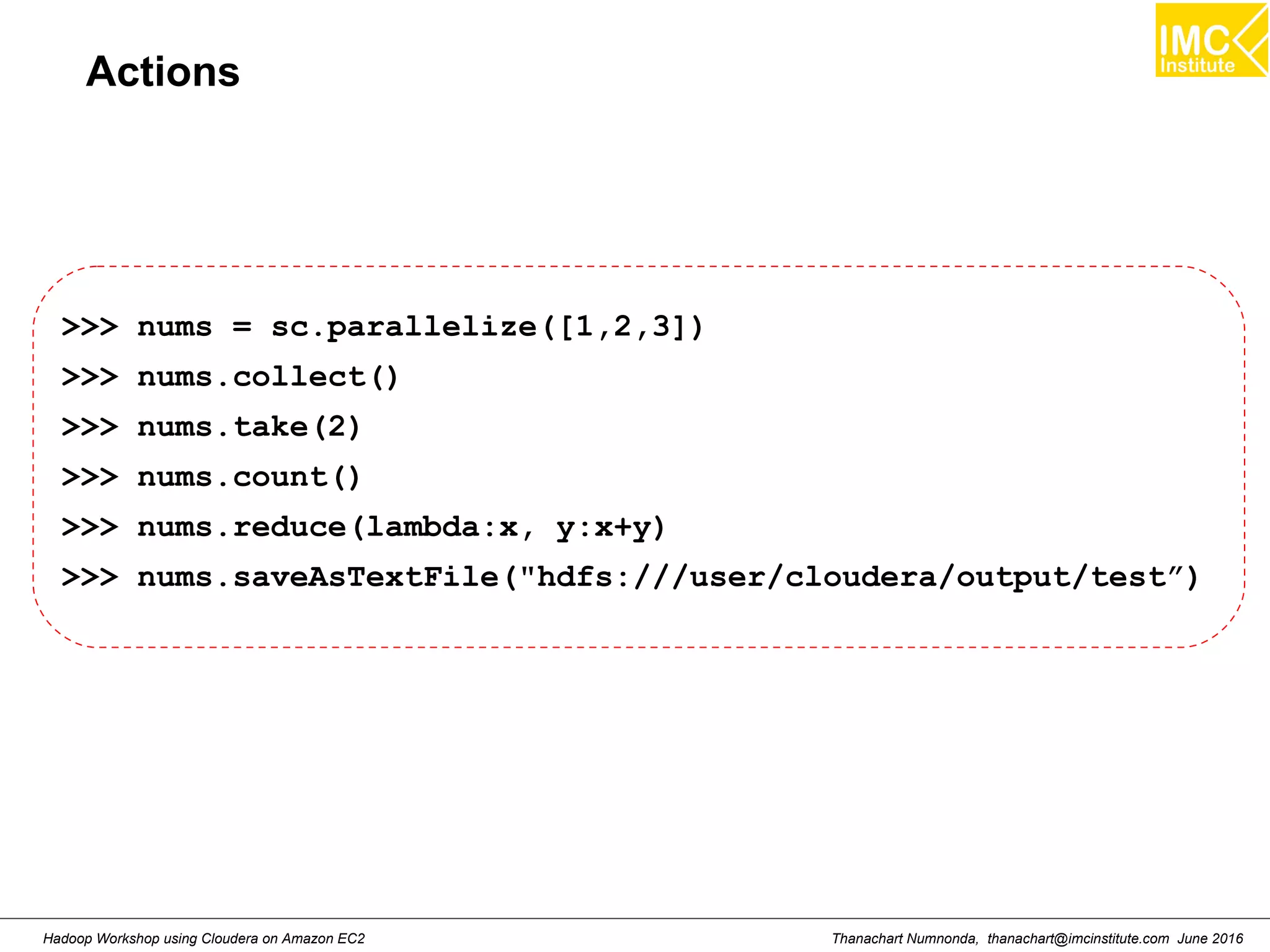 Thanachart Numnonda, thanachart@imcinstitute.com June 2016Hadoop Workshop using Cloudera on Amazon EC2 Actions >>> nums = sc.parallelize([1,2,3]) >>> nums.collect() >>> nums.take(2) >>> nums.count() >>> nums.reduce(lambda:x, y:x+y) >>> nums.saveAsTextFile("hdfs:///user/cloudera/output/test”) 