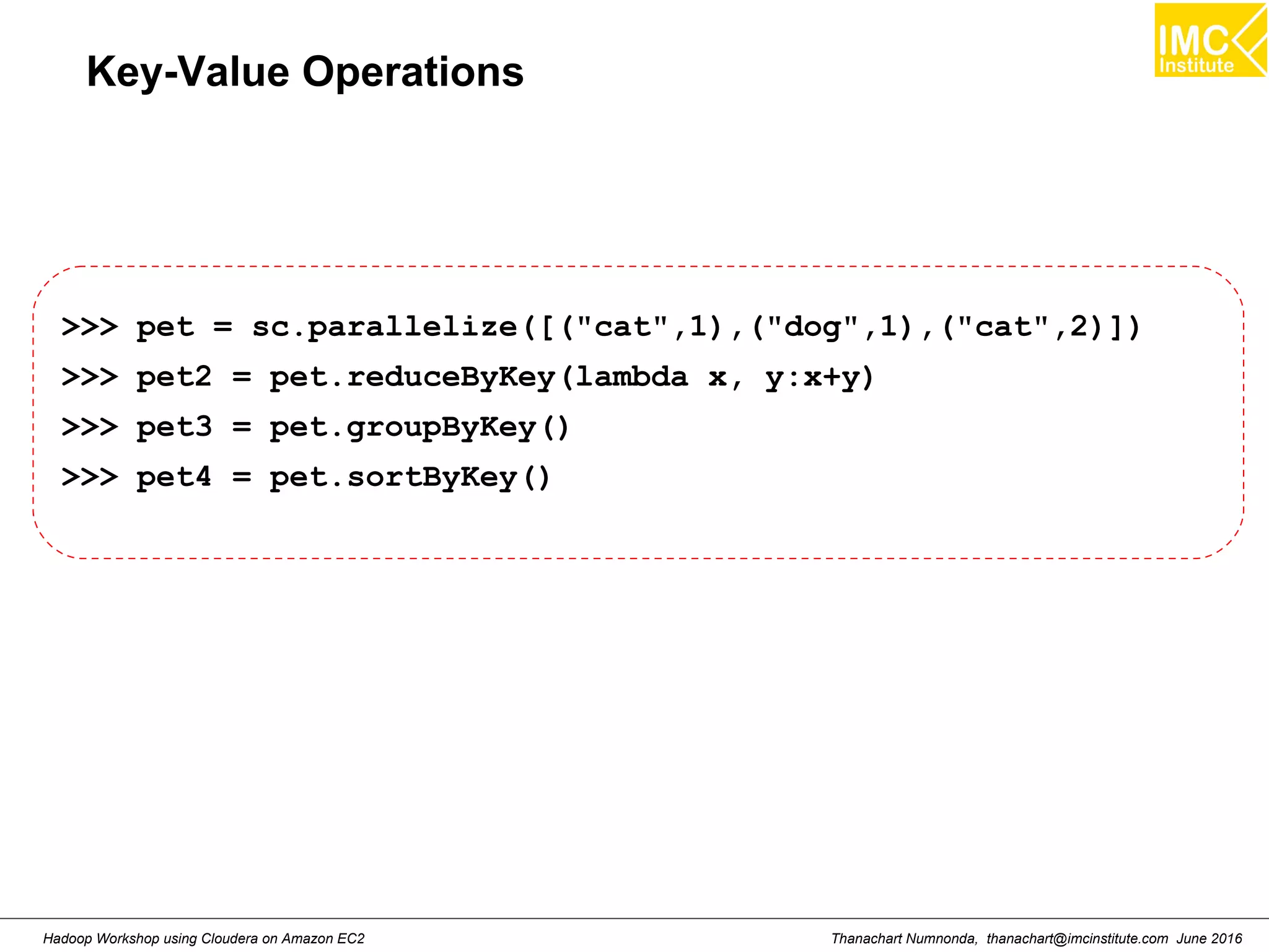 Thanachart Numnonda, thanachart@imcinstitute.com June 2016Hadoop Workshop using Cloudera on Amazon EC2 Key-Value Operations >>> pet = sc.parallelize([("cat",1),("dog",1),("cat",2)]) >>> pet2 = pet.reduceByKey(lambda x, y:x+y) >>> pet3 = pet.groupByKey() >>> pet4 = pet.sortByKey() 
