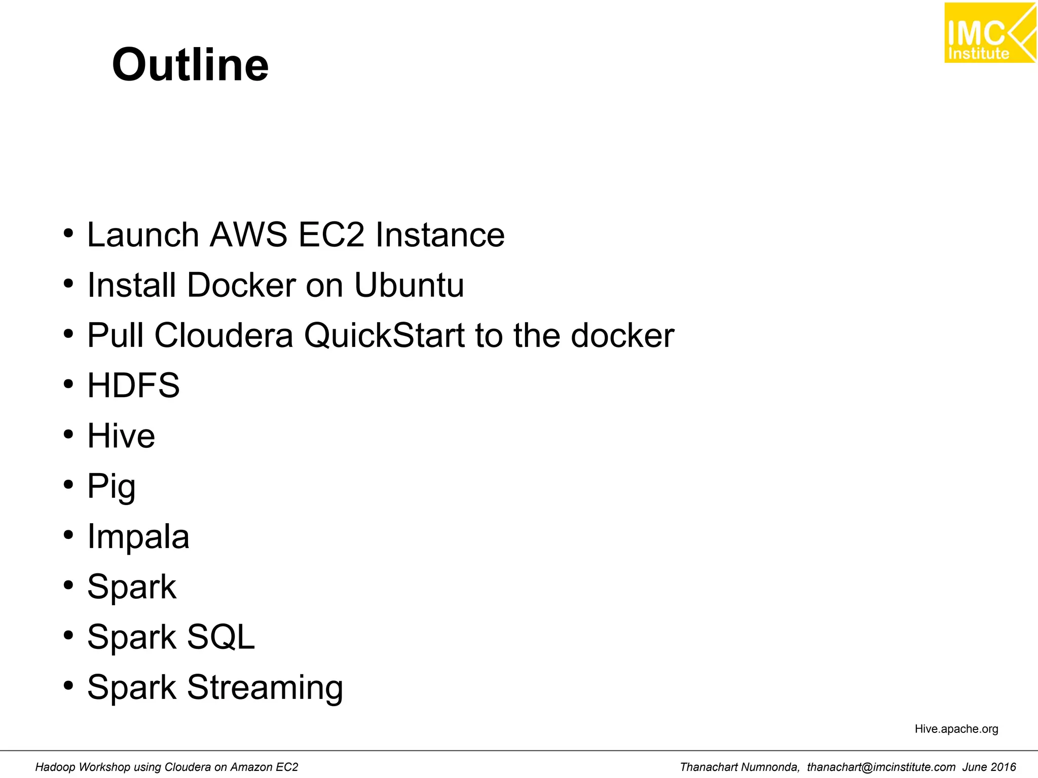 Thanachart Numnonda, thanachart@imcinstitute.com June 2016Hadoop Workshop using Cloudera on Amazon EC2 Outline ● Launch AWS EC2 Instance ● Install Docker on Ubuntu ● Pull Cloudera QuickStart to the docker ● HDFS ● Hive ● Pig ● Impala ● Spark ● Spark SQL ● Spark Streaming Hive.apache.org 