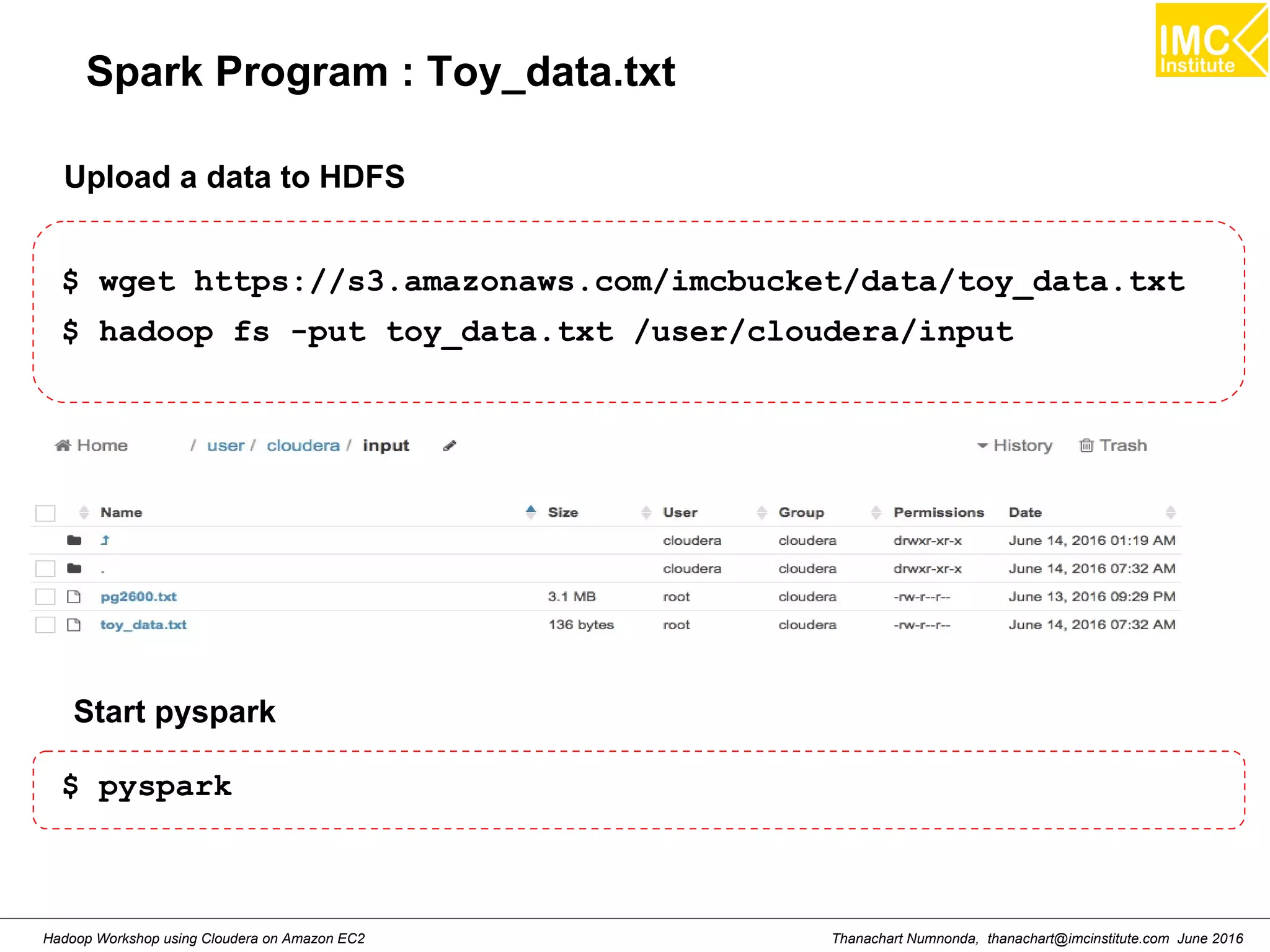 Thanachart Numnonda, thanachart@imcinstitute.com June 2016Hadoop Workshop using Cloudera on Amazon EC2 Spark Program : Toy_data.txt $ wget https://s3.amazonaws.com/imcbucket/data/toy_data.txt $ hadoop fs -put toy_data.txt /user/cloudera/input Upload a data to HDFS Start pyspark $ pyspark 