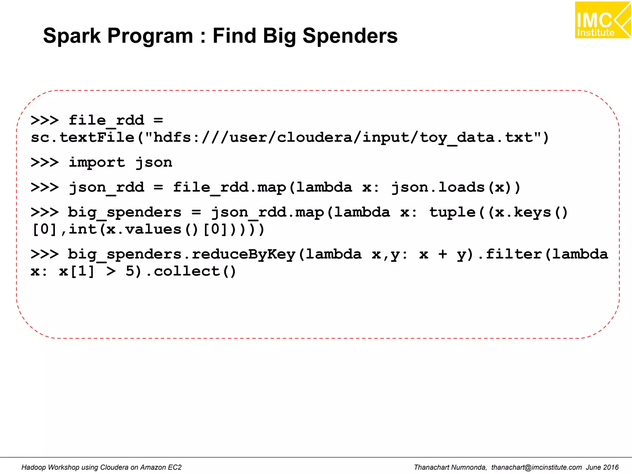 Thanachart Numnonda, thanachart@imcinstitute.com June 2016Hadoop Workshop using Cloudera on Amazon EC2 Spark Program : Find Big Spenders >>> file_rdd = sc.textFile("hdfs:///user/cloudera/input/toy_data.txt") >>> import json >>> json_rdd = file_rdd.map(lambda x: json.loads(x)) >>> big_spenders = json_rdd.map(lambda x: tuple((x.keys() [0],int(x.values()[0])))) >>> big_spenders.reduceByKey(lambda x,y: x + y).filter(lambda x: x[1] > 5).collect() 