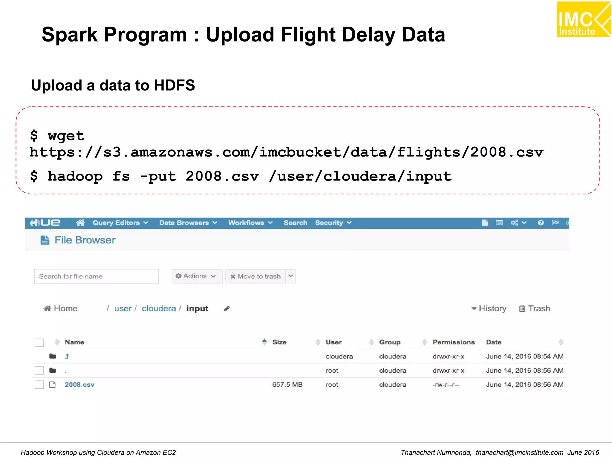 Thanachart Numnonda, thanachart@imcinstitute.com June 2016Hadoop Workshop using Cloudera on Amazon EC2 Spark Program : Upload Flight Delay Data $ wget https://s3.amazonaws.com/imcbucket/data/flights/2008.csv $ hadoop fs -put 2008.csv /user/cloudera/input Upload a data to HDFS 