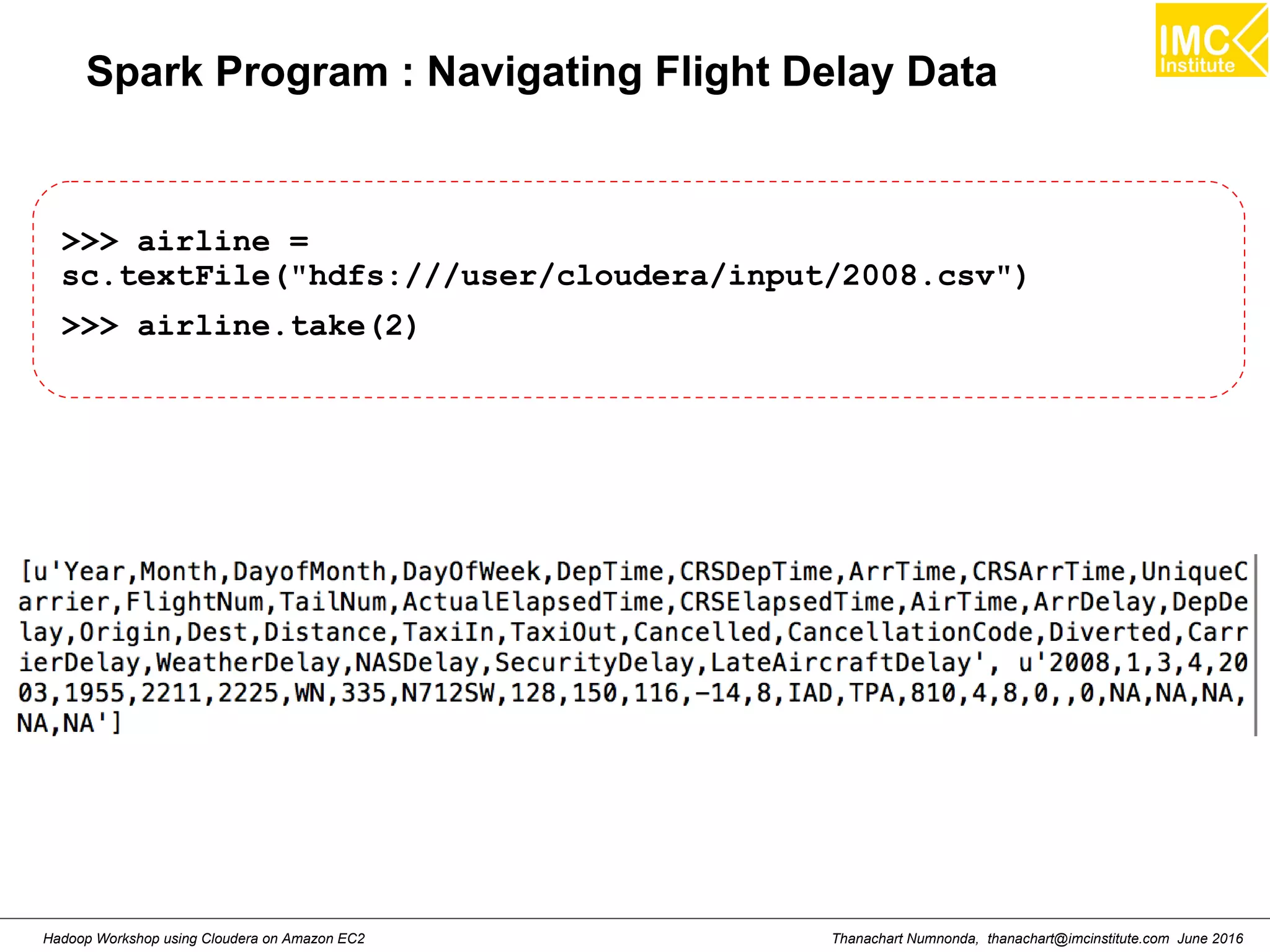 Thanachart Numnonda, thanachart@imcinstitute.com June 2016Hadoop Workshop using Cloudera on Amazon EC2 Spark Program : Navigating Flight Delay Data >>> airline = sc.textFile("hdfs:///user/cloudera/input/2008.csv") >>> airline.take(2) 
