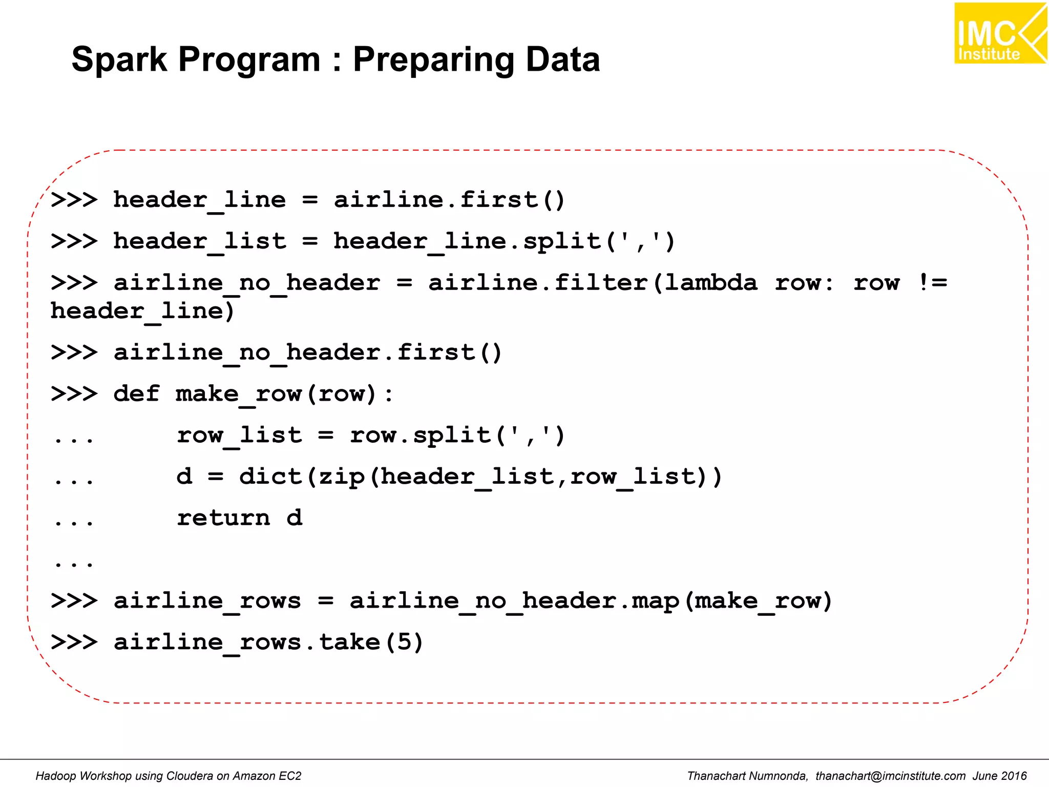 Thanachart Numnonda, thanachart@imcinstitute.com June 2016Hadoop Workshop using Cloudera on Amazon EC2 Spark Program : Preparing Data >>> header_line = airline.first() >>> header_list = header_line.split(',') >>> airline_no_header = airline.filter(lambda row: row != header_line) >>> airline_no_header.first() >>> def make_row(row): ... row_list = row.split(',') ... d = dict(zip(header_list,row_list)) ... return d ... >>> airline_rows = airline_no_header.map(make_row) >>> airline_rows.take(5) 