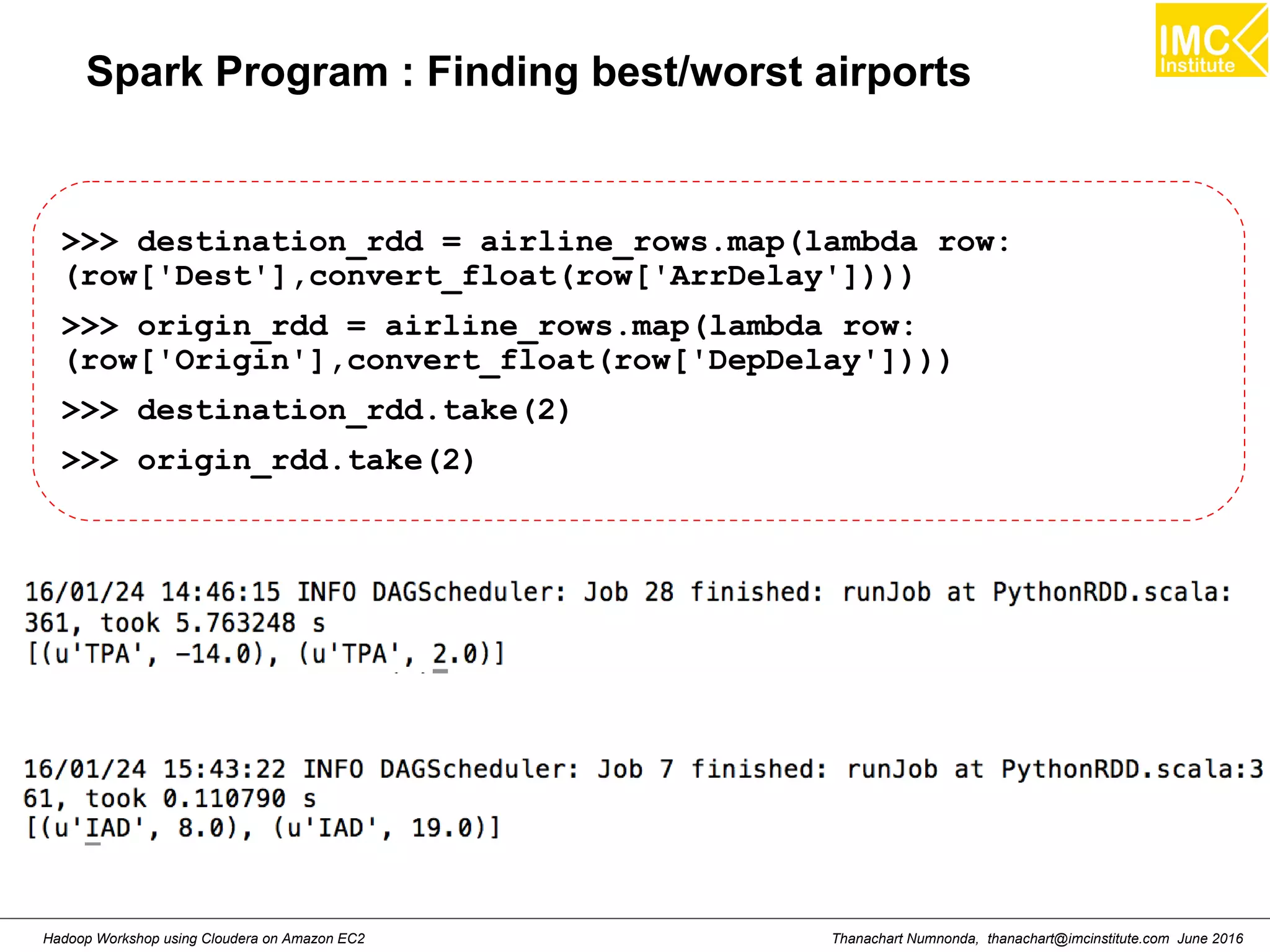 Thanachart Numnonda, thanachart@imcinstitute.com June 2016Hadoop Workshop using Cloudera on Amazon EC2 Spark Program : Finding best/worst airports >>> destination_rdd = airline_rows.map(lambda row: (row['Dest'],convert_float(row['ArrDelay']))) >>> origin_rdd = airline_rows.map(lambda row: (row['Origin'],convert_float(row['DepDelay']))) >>> destination_rdd.take(2) >>> origin_rdd.take(2) 