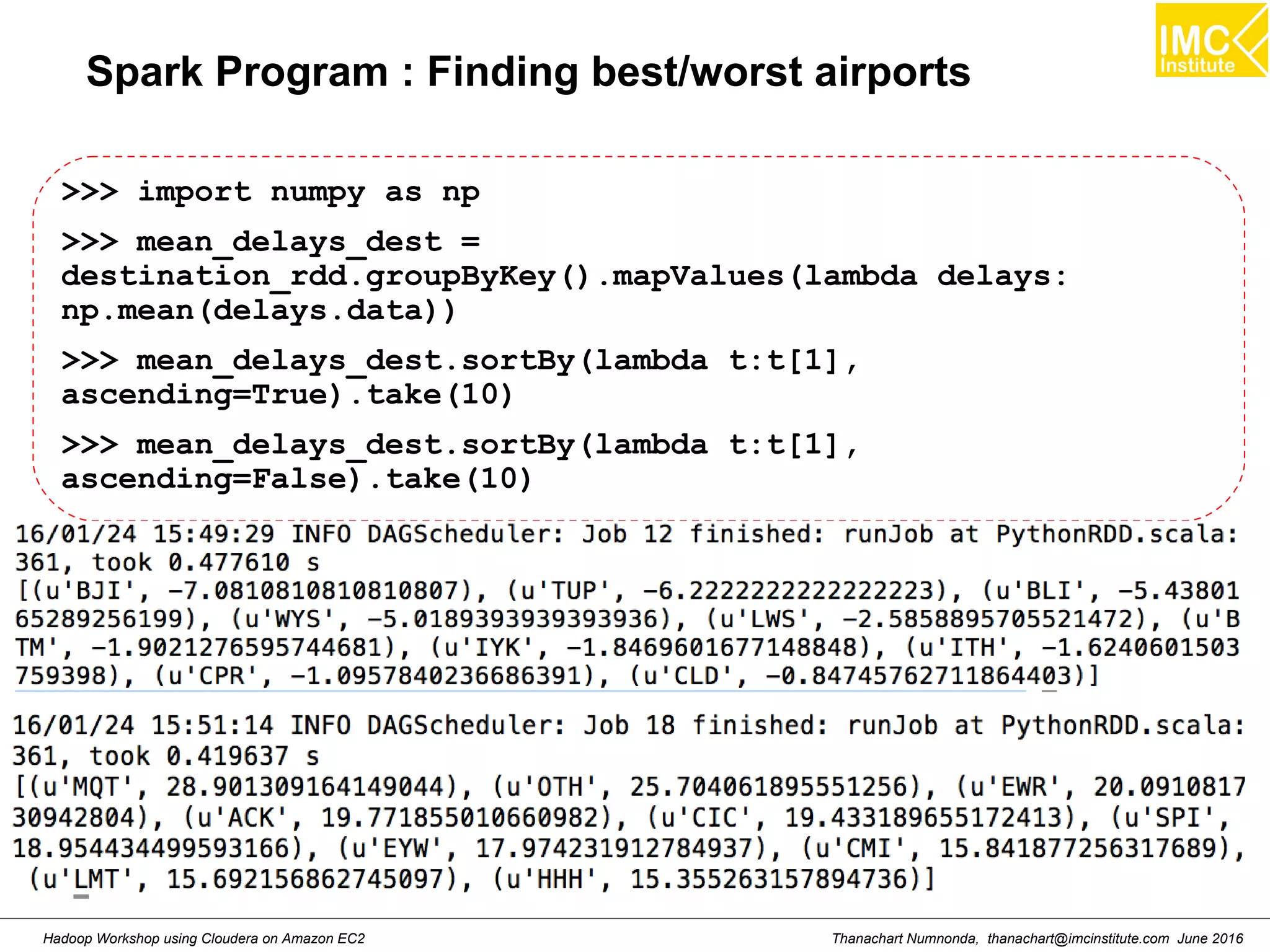 Thanachart Numnonda, thanachart@imcinstitute.com June 2016Hadoop Workshop using Cloudera on Amazon EC2 Spark Program : Finding best/worst airports >>> import numpy as np >>> mean_delays_dest = destination_rdd.groupByKey().mapValues(lambda delays: np.mean(delays.data)) >>> mean_delays_dest.sortBy(lambda t:t[1], ascending=True).take(10) >>> mean_delays_dest.sortBy(lambda t:t[1], ascending=False).take(10) 