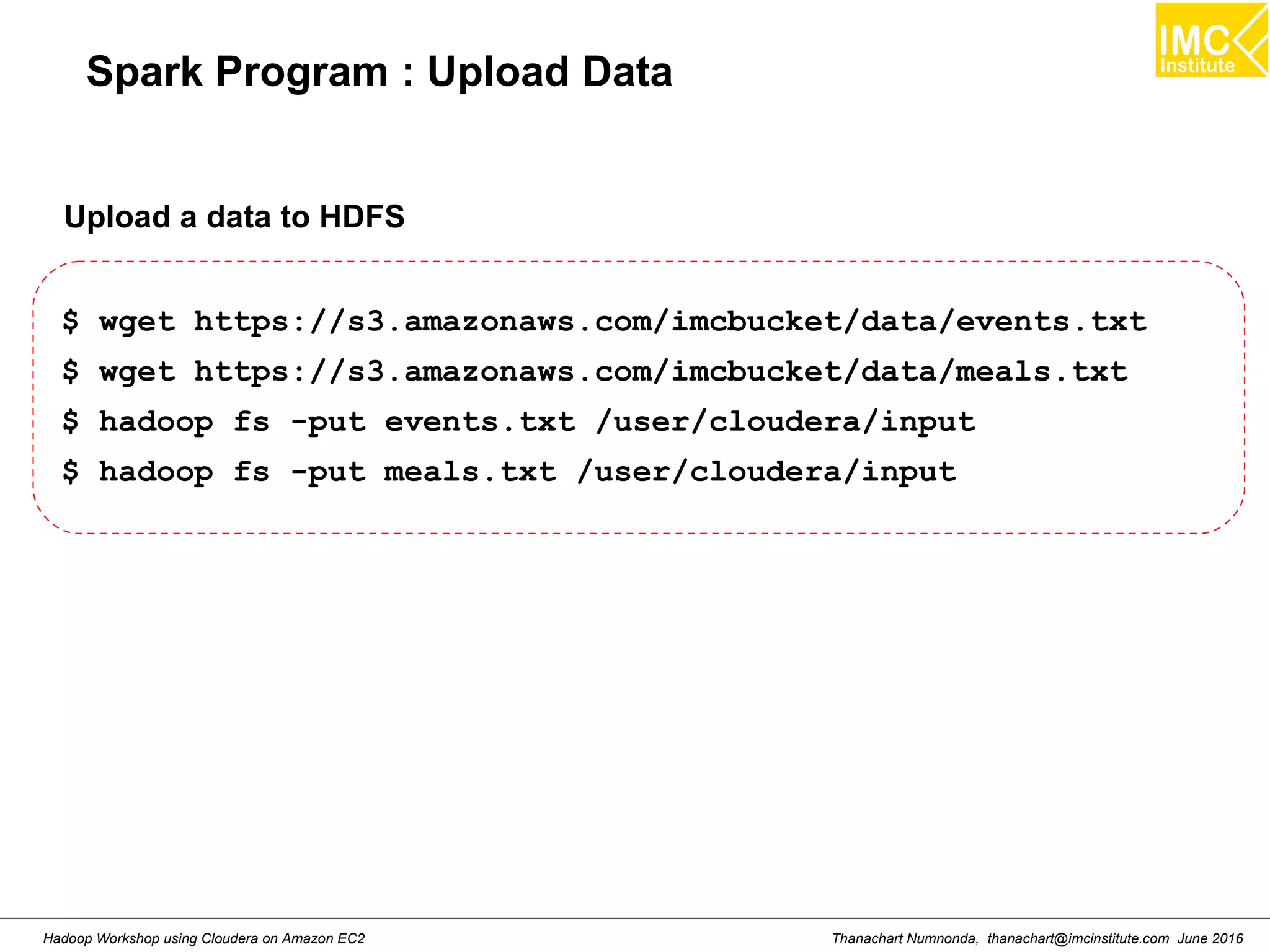 Thanachart Numnonda, thanachart@imcinstitute.com June 2016Hadoop Workshop using Cloudera on Amazon EC2 Spark Program : Upload Data $ wget https://s3.amazonaws.com/imcbucket/data/events.txt $ wget https://s3.amazonaws.com/imcbucket/data/meals.txt $ hadoop fs -put events.txt /user/cloudera/input $ hadoop fs -put meals.txt /user/cloudera/input Upload a data to HDFS 