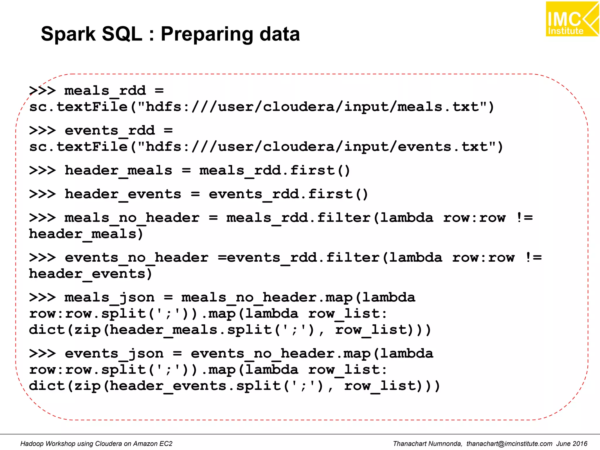 Thanachart Numnonda, thanachart@imcinstitute.com June 2016Hadoop Workshop using Cloudera on Amazon EC2 Spark SQL : Preparing data >>> meals_rdd = sc.textFile("hdfs:///user/cloudera/input/meals.txt") >>> events_rdd = sc.textFile("hdfs:///user/cloudera/input/events.txt") >>> header_meals = meals_rdd.first() >>> header_events = events_rdd.first() >>> meals_no_header = meals_rdd.filter(lambda row:row != header_meals) >>> events_no_header =events_rdd.filter(lambda row:row != header_events) >>> meals_json = meals_no_header.map(lambda row:row.split(';')).map(lambda row_list: dict(zip(header_meals.split(';'), row_list))) >>> events_json = events_no_header.map(lambda row:row.split(';')).map(lambda row_list: dict(zip(header_events.split(';'), row_list))) 