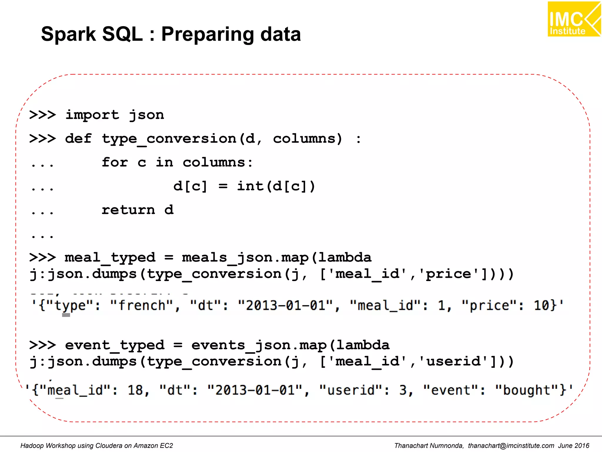 Thanachart Numnonda, thanachart@imcinstitute.com June 2016Hadoop Workshop using Cloudera on Amazon EC2 Spark SQL : Preparing data >>> import json >>> def type_conversion(d, columns) : ... for c in columns: ... d[c] = int(d[c]) ... return d ... >>> meal_typed = meals_json.map(lambda j:json.dumps(type_conversion(j, ['meal_id','price']))) >>> event_typed = events_json.map(lambda j:json.dumps(type_conversion(j, ['meal_id','userid'])) 