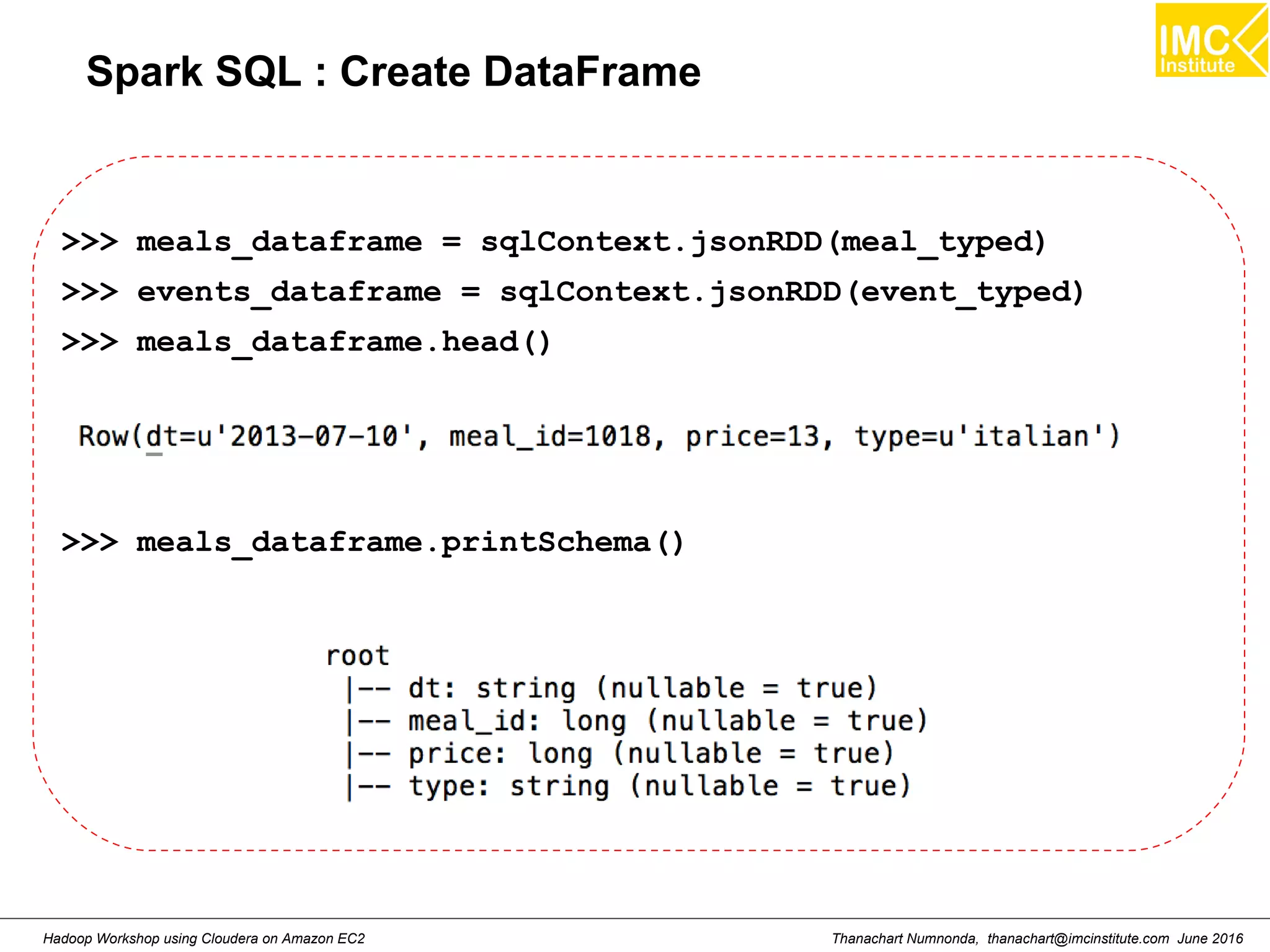 Thanachart Numnonda, thanachart@imcinstitute.com June 2016Hadoop Workshop using Cloudera on Amazon EC2 Spark SQL : Create DataFrame >>> meals_dataframe = sqlContext.jsonRDD(meal_typed) >>> events_dataframe = sqlContext.jsonRDD(event_typed) >>> meals_dataframe.head() >>> meals_dataframe.printSchema() 