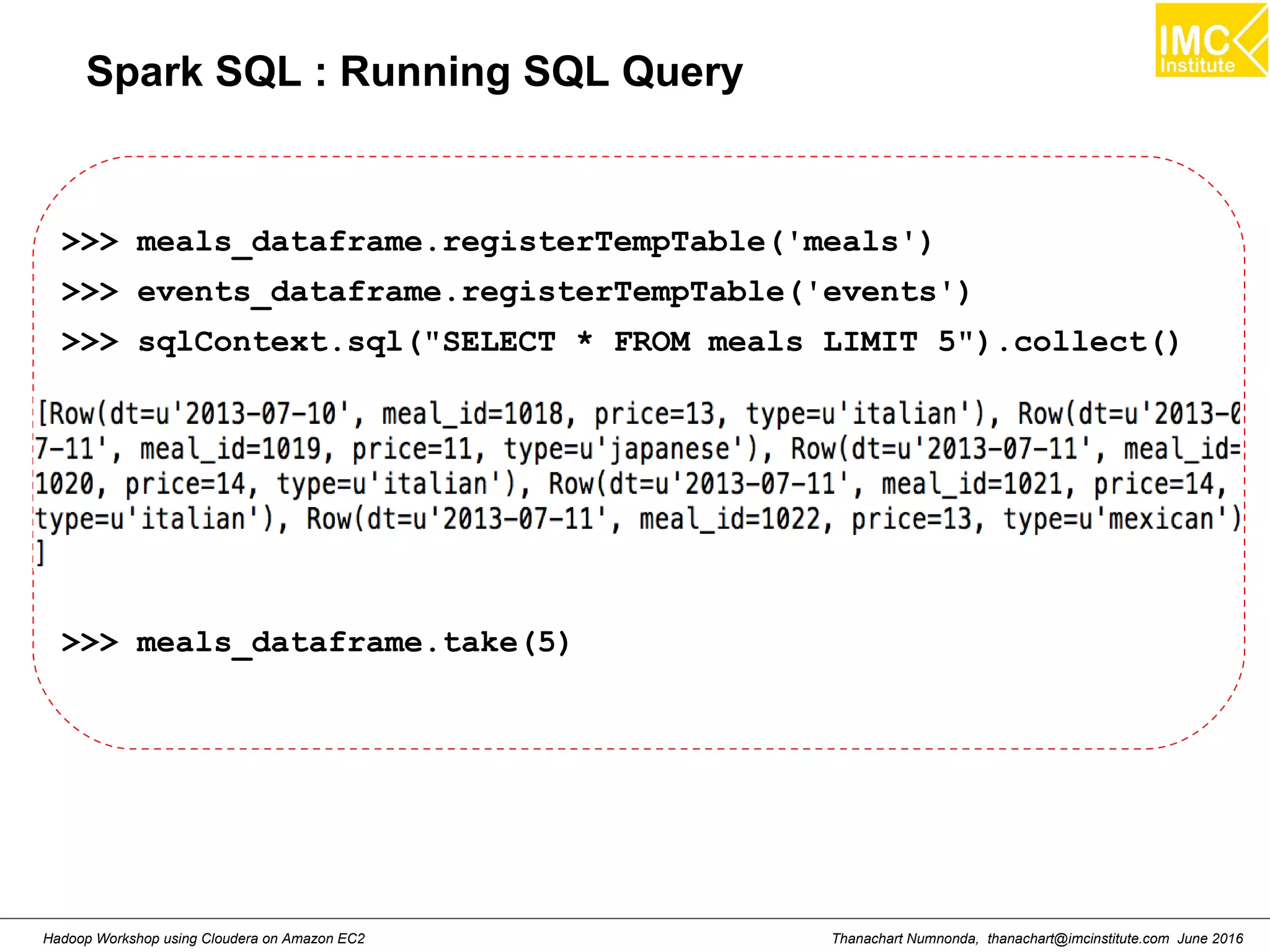 Thanachart Numnonda, thanachart@imcinstitute.com June 2016Hadoop Workshop using Cloudera on Amazon EC2 Spark SQL : Running SQL Query >>> meals_dataframe.registerTempTable('meals') >>> events_dataframe.registerTempTable('events') >>> sqlContext.sql("SELECT * FROM meals LIMIT 5").collect() >>> meals_dataframe.take(5) 