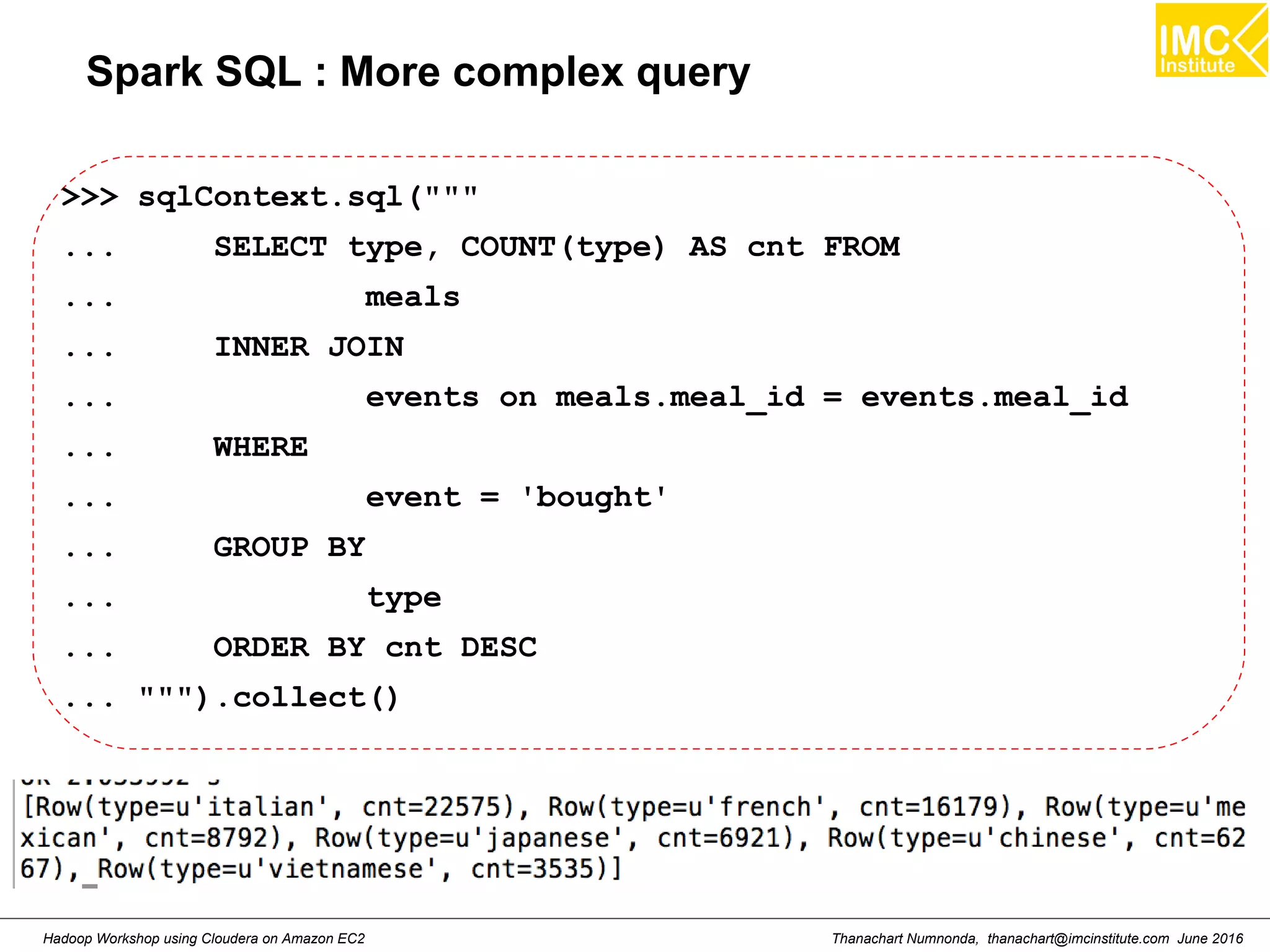 Thanachart Numnonda, thanachart@imcinstitute.com June 2016Hadoop Workshop using Cloudera on Amazon EC2 Spark SQL : More complex query >>> sqlContext.sql(""" ... SELECT type, COUNT(type) AS cnt FROM ... meals ... INNER JOIN ... events on meals.meal_id = events.meal_id ... WHERE ... event = 'bought' ... GROUP BY ... type ... ORDER BY cnt DESC ... """).collect() 