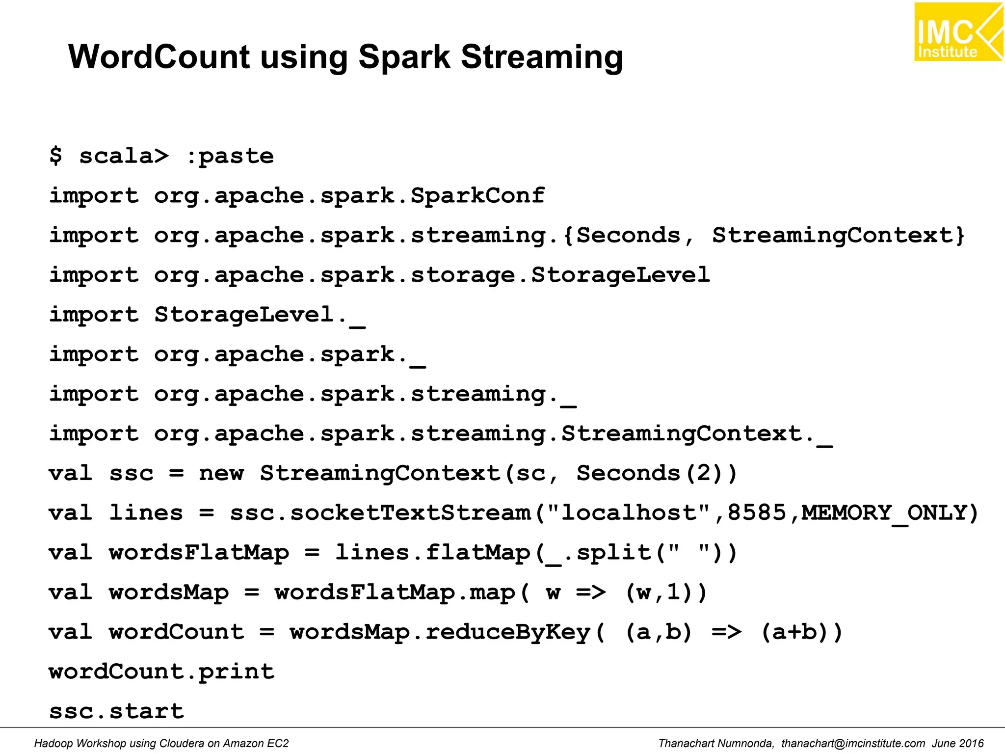 Thanachart Numnonda, thanachart@imcinstitute.com June 2016Hadoop Workshop using Cloudera on Amazon EC2 WordCount using Spark Streaming $ scala> :paste import org.apache.spark.SparkConf import org.apache.spark.streaming.{Seconds, StreamingContext} import org.apache.spark.storage.StorageLevel import StorageLevel._ import org.apache.spark._ import org.apache.spark.streaming._ import org.apache.spark.streaming.StreamingContext._ val ssc = new StreamingContext(sc, Seconds(2)) val lines = ssc.socketTextStream("localhost",8585,MEMORY_ONLY) val wordsFlatMap = lines.flatMap(_.split(" ")) val wordsMap = wordsFlatMap.map( w => (w,1)) val wordCount = wordsMap.reduceByKey( (a,b) => (a+b)) wordCount.print ssc.start 