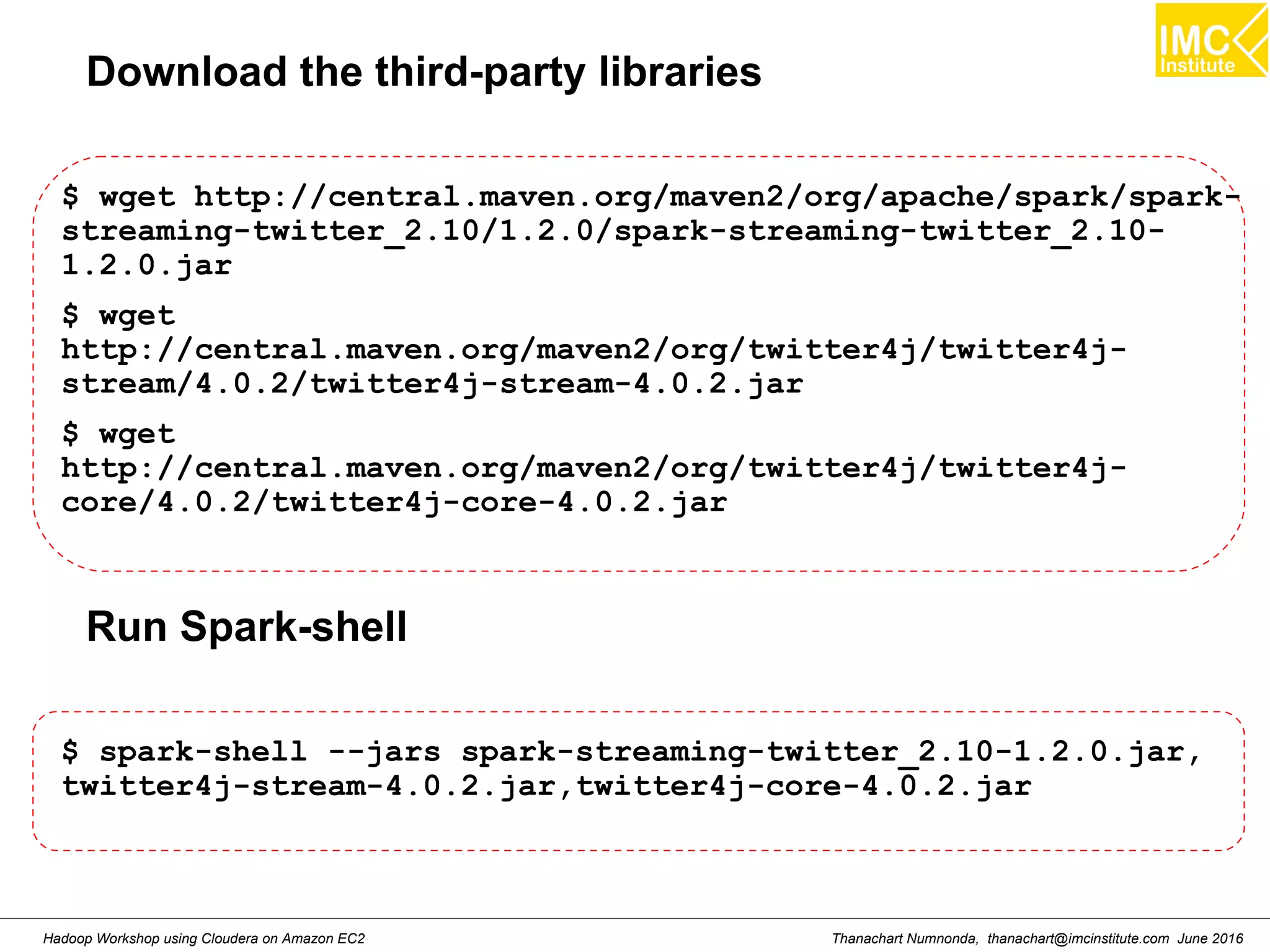 Thanachart Numnonda, thanachart@imcinstitute.com June 2016Hadoop Workshop using Cloudera on Amazon EC2 Download the third-party libraries $ wget http://central.maven.org/maven2/org/apache/spark/spark- streaming-twitter_2.10/1.2.0/spark-streaming-twitter_2.10- 1.2.0.jar $ wget http://central.maven.org/maven2/org/twitter4j/twitter4j- stream/4.0.2/twitter4j-stream-4.0.2.jar $ wget http://central.maven.org/maven2/org/twitter4j/twitter4j- core/4.0.2/twitter4j-core-4.0.2.jar Run Spark-shell $ spark-shell --jars spark-streaming-twitter_2.10-1.2.0.jar, twitter4j-stream-4.0.2.jar,twitter4j-core-4.0.2.jar 