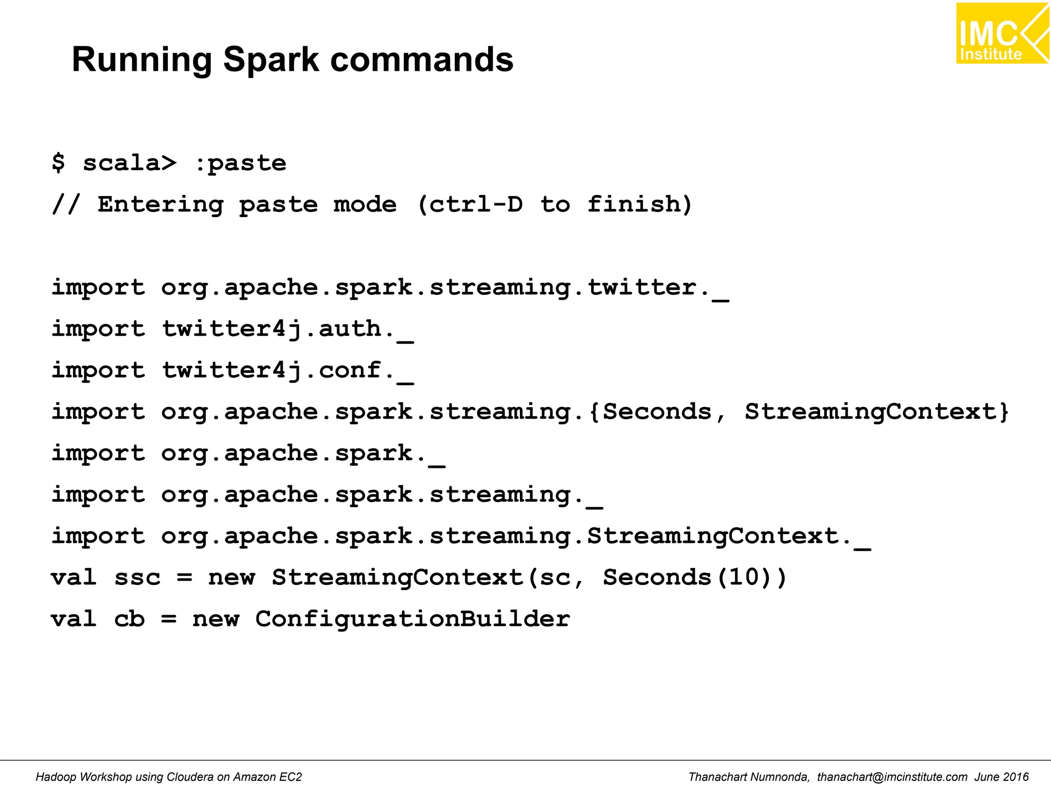 Thanachart Numnonda, thanachart@imcinstitute.com June 2016Hadoop Workshop using Cloudera on Amazon EC2 Running Spark commands $ scala> :paste // Entering paste mode (ctrl-D to finish) import org.apache.spark.streaming.twitter._ import twitter4j.auth._ import twitter4j.conf._ import org.apache.spark.streaming.{Seconds, StreamingContext} import org.apache.spark._ import org.apache.spark.streaming._ import org.apache.spark.streaming.StreamingContext._ val ssc = new StreamingContext(sc, Seconds(10)) val cb = new ConfigurationBuilder 