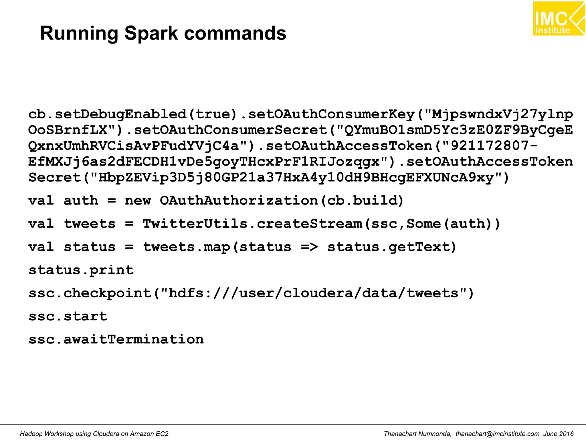 Thanachart Numnonda, thanachart@imcinstitute.com June 2016Hadoop Workshop using Cloudera on Amazon EC2 Running Spark commands cb.setDebugEnabled(true).setOAuthConsumerKey("MjpswndxVj27ylnp OoSBrnfLX").setOAuthConsumerSecret("QYmuBO1smD5Yc3zE0ZF9ByCgeE QxnxUmhRVCisAvPFudYVjC4a").setOAuthAccessToken("921172807- EfMXJj6as2dFECDH1vDe5goyTHcxPrF1RIJozqgx").setOAuthAccessToken Secret("HbpZEVip3D5j80GP21a37HxA4y10dH9BHcgEFXUNcA9xy") val auth = new OAuthAuthorization(cb.build) val tweets = TwitterUtils.createStream(ssc,Some(auth)) val status = tweets.map(status => status.getText) status.print ssc.checkpoint("hdfs:///user/cloudera/data/tweets") ssc.start ssc.awaitTermination 