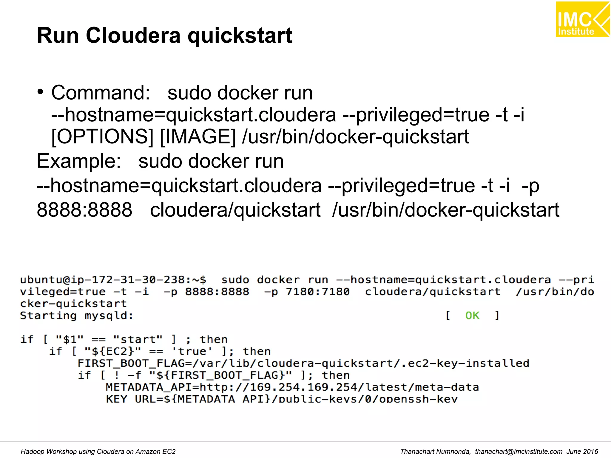 Thanachart Numnonda, thanachart@imcinstitute.com June 2016Hadoop Workshop using Cloudera on Amazon EC2 Run Cloudera quickstart ● Command: sudo docker run --hostname=quickstart.cloudera --privileged=true -t -i [OPTIONS] [IMAGE] /usr/bin/docker-quickstart Example: sudo docker run --hostname=quickstart.cloudera --privileged=true -t -i -p 8888:8888 cloudera/quickstart /usr/bin/docker-quickstart 