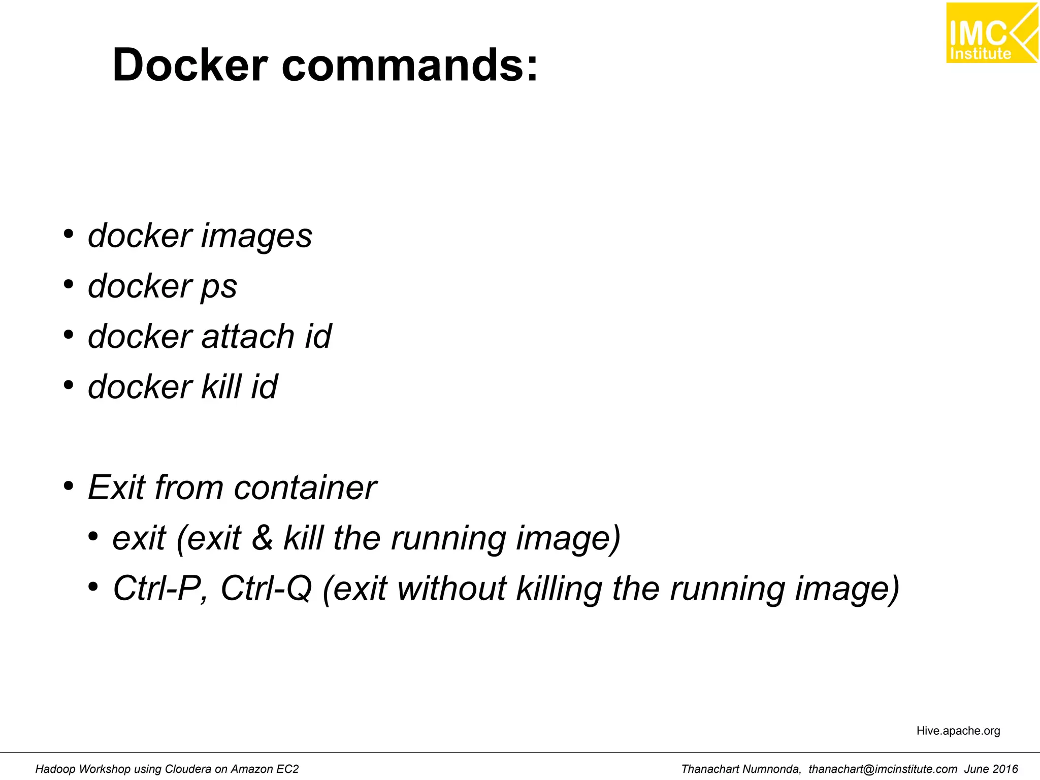 Thanachart Numnonda, thanachart@imcinstitute.com June 2016Hadoop Workshop using Cloudera on Amazon EC2 Docker commands: ● docker images ● docker ps ● docker attach id ● docker kill id ● Exit from container ● exit (exit & kill the running image) ● Ctrl-P, Ctrl-Q (exit without killing the running image) Hive.apache.org 