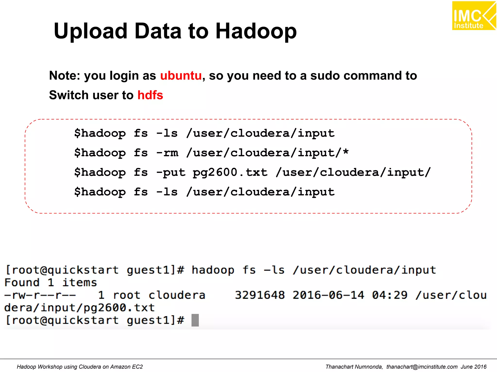 Thanachart Numnonda, thanachart@imcinstitute.com June 2016Hadoop Workshop using Cloudera on Amazon EC2 Upload Data to Hadoop $hadoop fs -ls /user/cloudera/input $hadoop fs -rm /user/cloudera/input/* $hadoop fs -put pg2600.txt /user/cloudera/input/ $hadoop fs -ls /user/cloudera/input Note: you login as ubuntu, so you need to a sudo command to Switch user to hdfs 