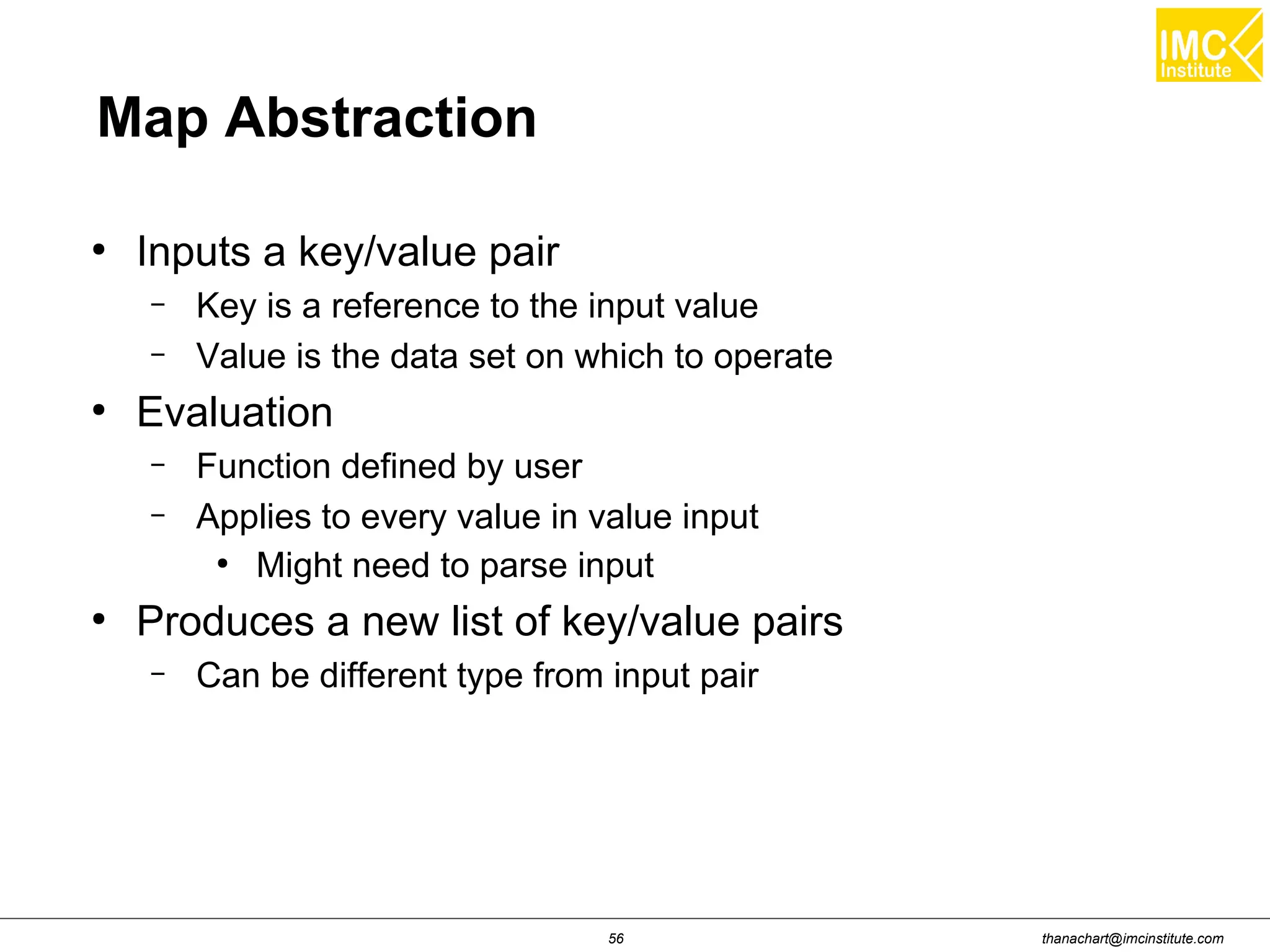 thanachart@imcinstitute.com56 Map Abstraction ● Inputs a key/value pair – Key is a reference to the input value – Value is the data set on which to operate ● Evaluation – Function defined by user – Applies to every value in value input ● Might need to parse input ● Produces a new list of key/value pairs – Can be different type from input pair 