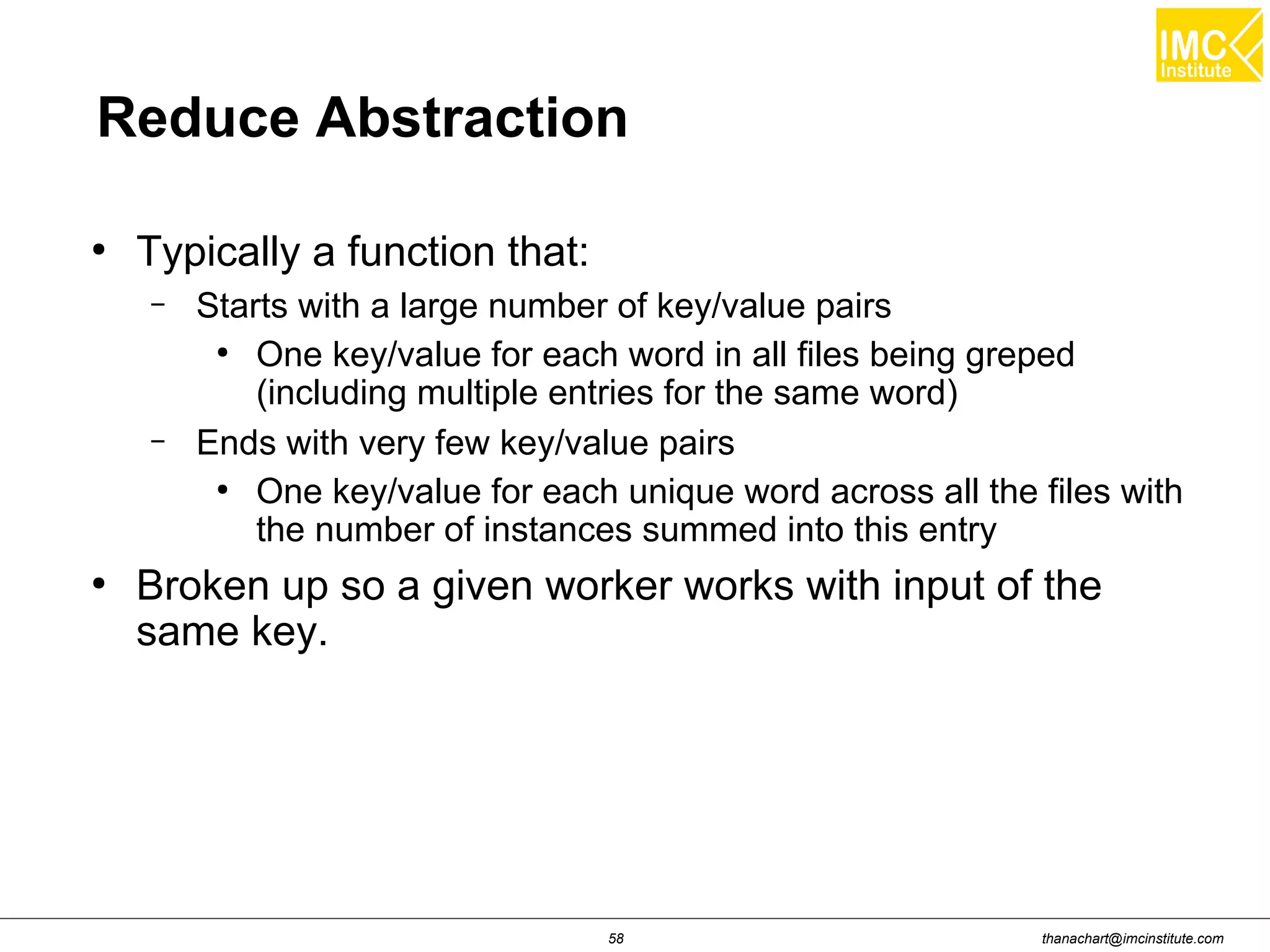thanachart@imcinstitute.com58 Reduce Abstraction ● Typically a function that: – Starts with a large number of key/value pairs ● One key/value for each word in all files being greped (including multiple entries for the same word) – Ends with very few key/value pairs ● One key/value for each unique word across all the files with the number of instances summed into this entry ● Broken up so a given worker works with input of the same key. 