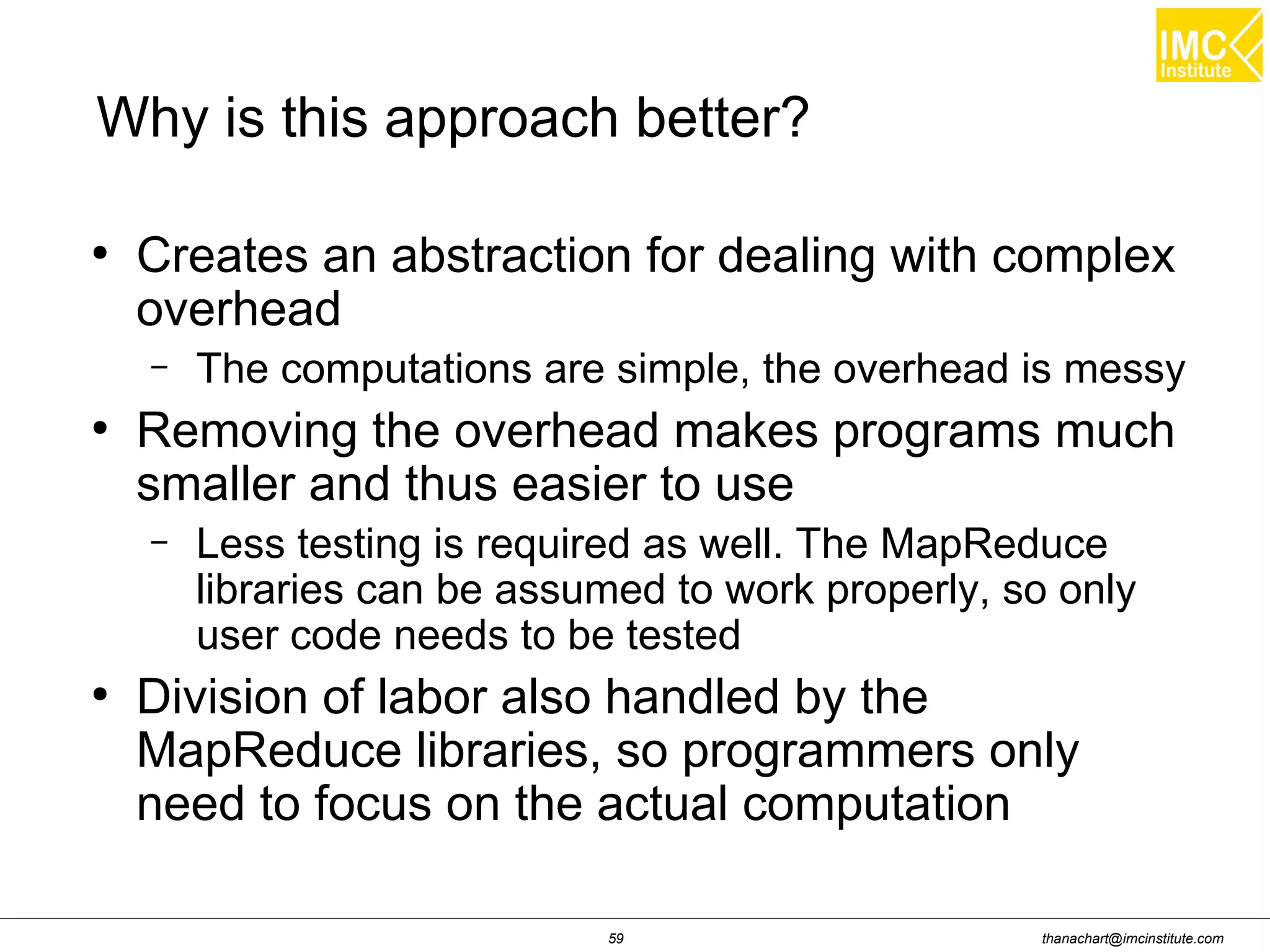 thanachart@imcinstitute.com59 Why is this approach better? ● Creates an abstraction for dealing with complex overhead – The computations are simple, the overhead is messy ● Removing the overhead makes programs much smaller and thus easier to use – Less testing is required as well. The MapReduce libraries can be assumed to work properly, so only user code needs to be tested ● Division of labor also handled by the MapReduce libraries, so programmers only need to focus on the actual computation 