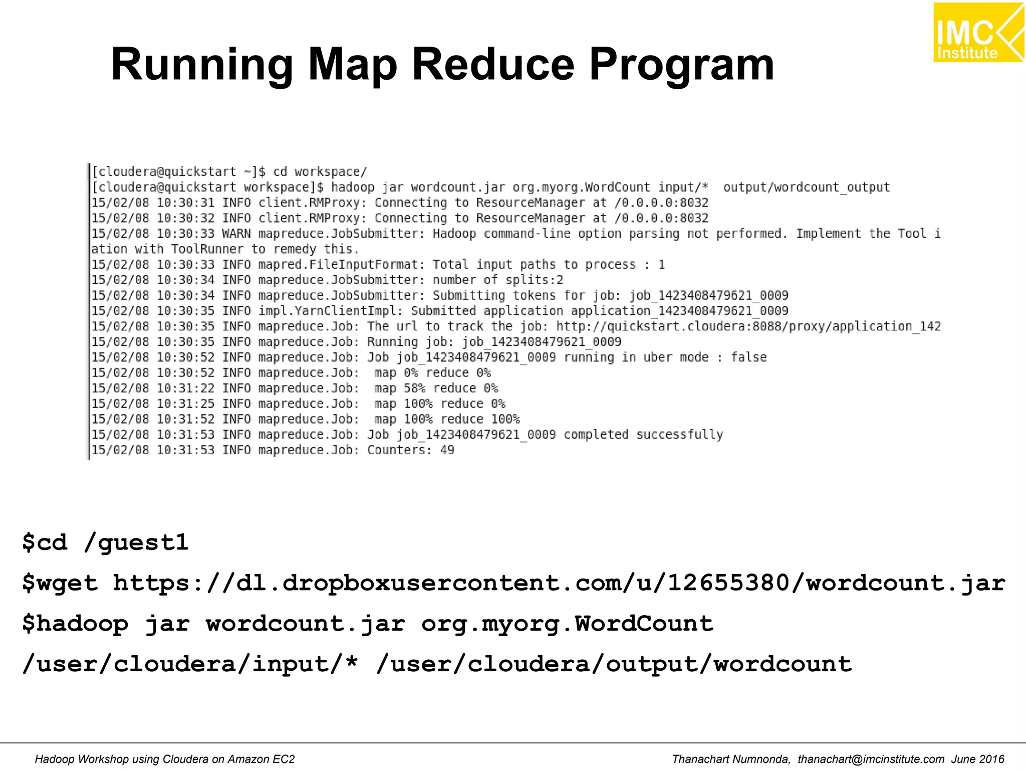 Thanachart Numnonda, thanachart@imcinstitute.com June 2016Hadoop Workshop using Cloudera on Amazon EC2 Running Map Reduce Program $cd /guest1 $wget https://dl.dropboxusercontent.com/u/12655380/wordcount.jar $hadoop jar wordcount.jar org.myorg.WordCount /user/cloudera/input/* /user/cloudera/output/wordcount 