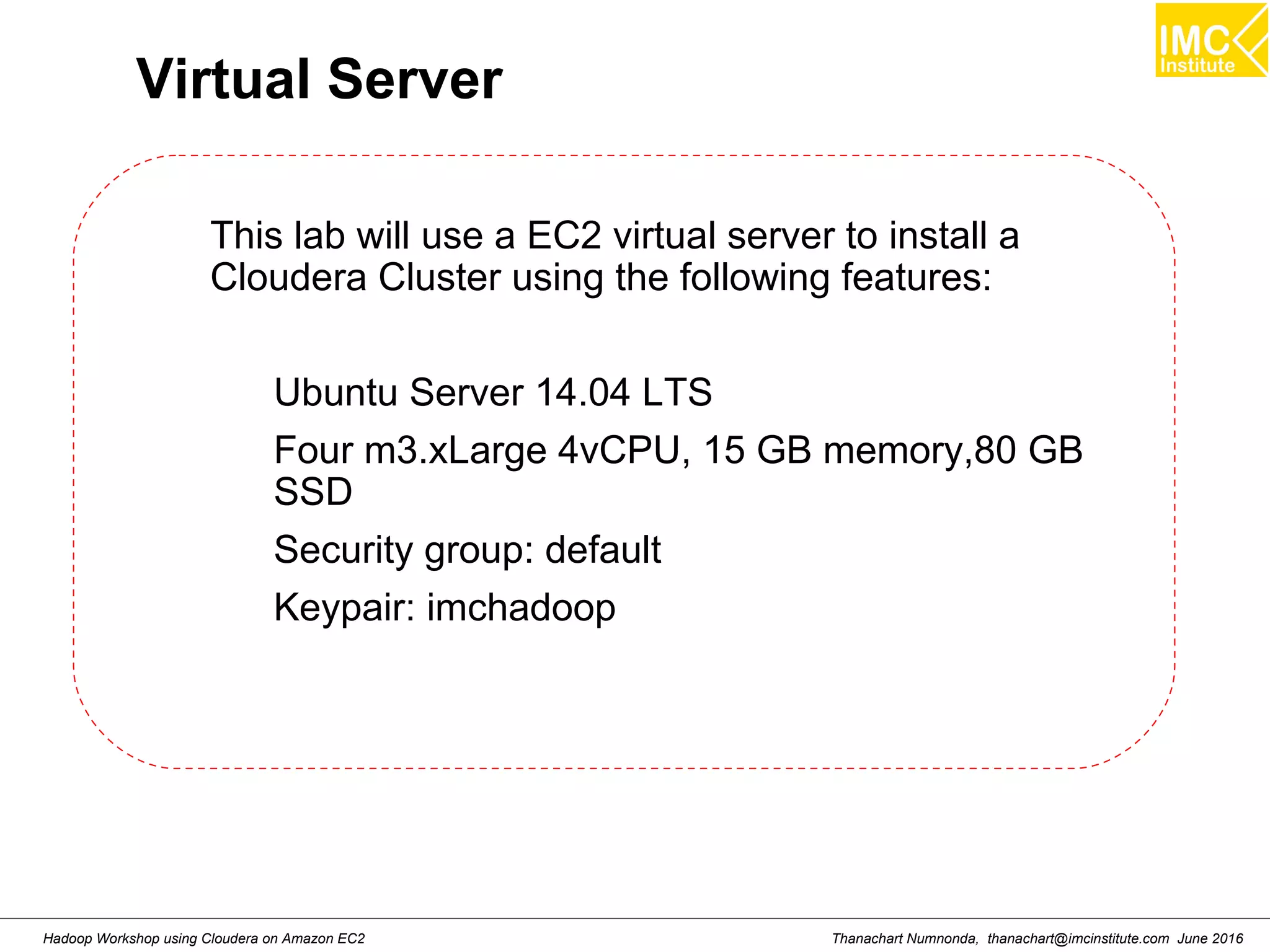 Thanachart Numnonda, thanachart@imcinstitute.com June 2016Hadoop Workshop using Cloudera on Amazon EC2 Virtual Server This lab will use a EC2 virtual server to install a Cloudera Cluster using the following features: Ubuntu Server 14.04 LTS Four m3.xLarge 4vCPU, 15 GB memory,80 GB SSD Security group: default Keypair: imchadoop 