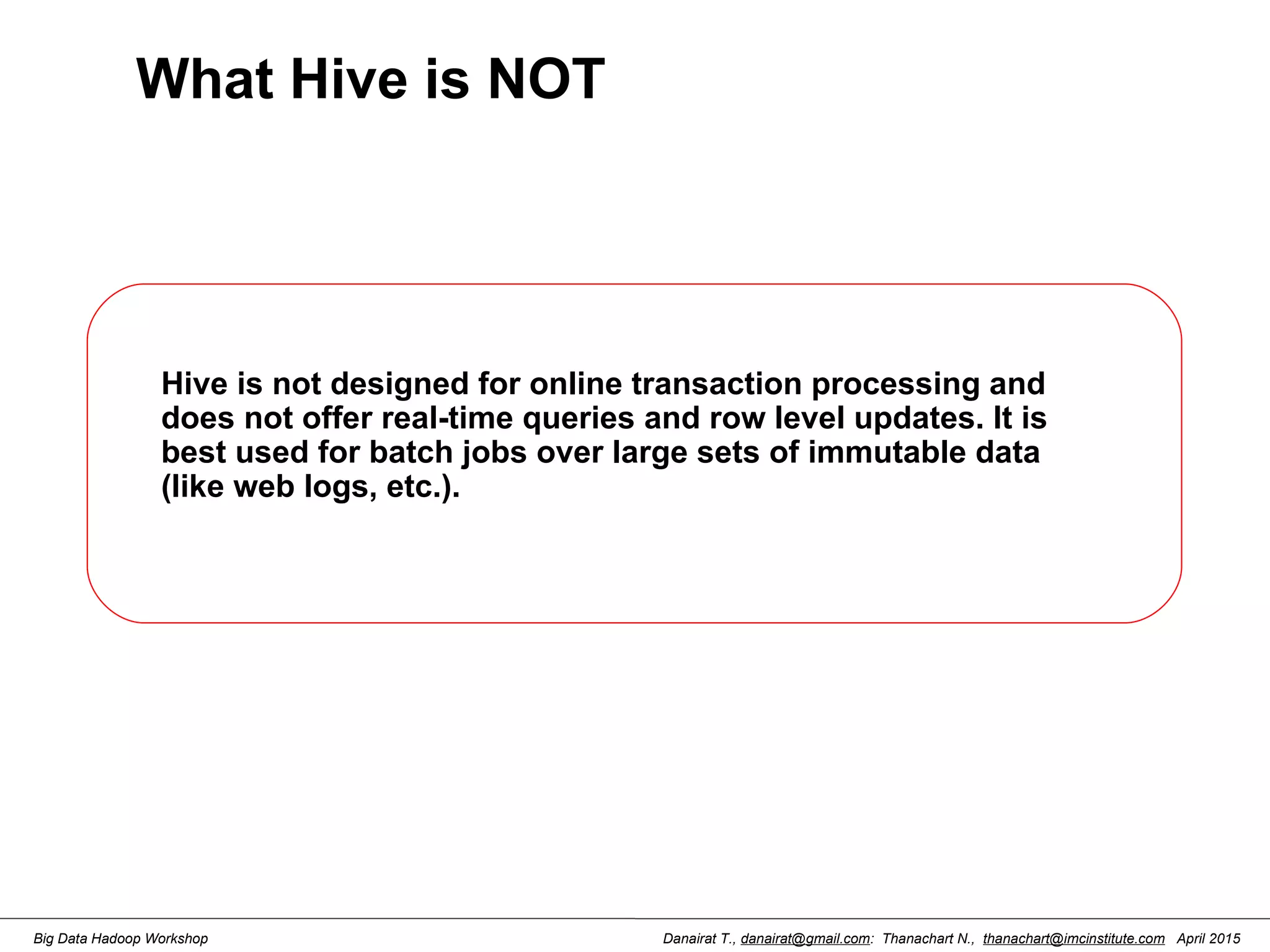 Danairat T., danairat@gmail.com: Thanachart N., thanachart@imcinstitute.com April 2015Big Data Hadoop Workshop What Hive is NOT Hive is not designed for online transaction processing and does not offer real-time queries and row level updates. It is best used for batch jobs over large sets of immutable data (like web logs, etc.). 