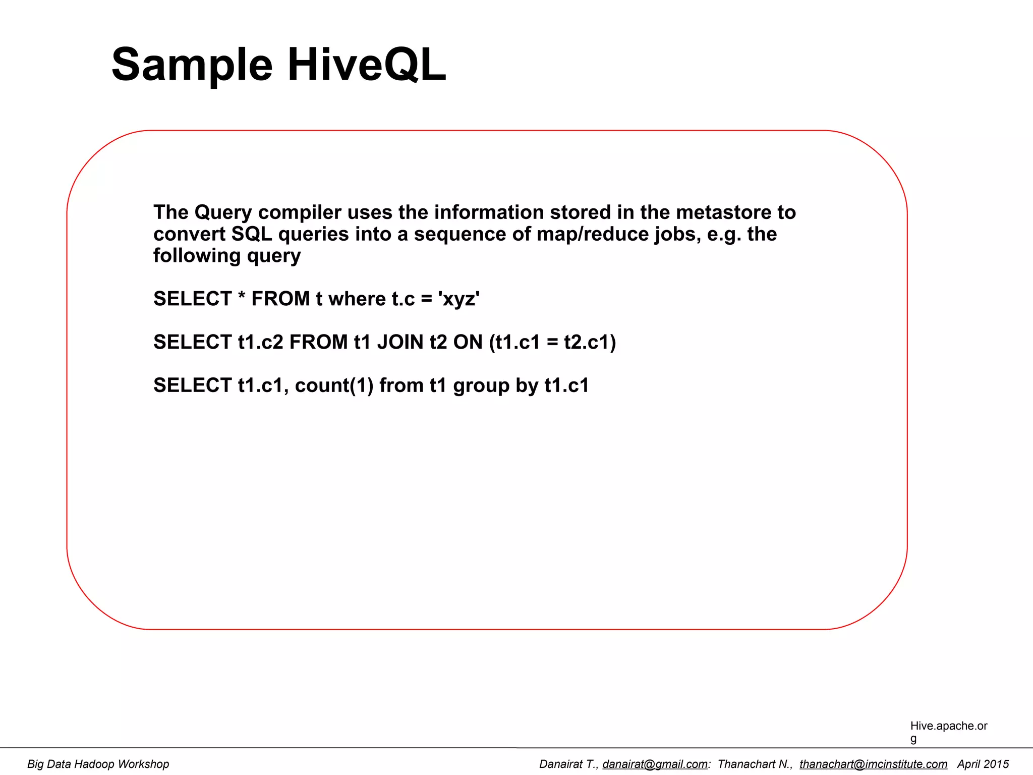 Danairat T., danairat@gmail.com: Thanachart N., thanachart@imcinstitute.com April 2015Big Data Hadoop Workshop Sample HiveQL The Query compiler uses the information stored in the metastore to convert SQL queries into a sequence of map/reduce jobs, e.g. the following query SELECT * FROM t where t.c = 'xyz' SELECT t1.c2 FROM t1 JOIN t2 ON (t1.c1 = t2.c1) SELECT t1.c1, count(1) from t1 group by t1.c1 Hive.apache.or g 