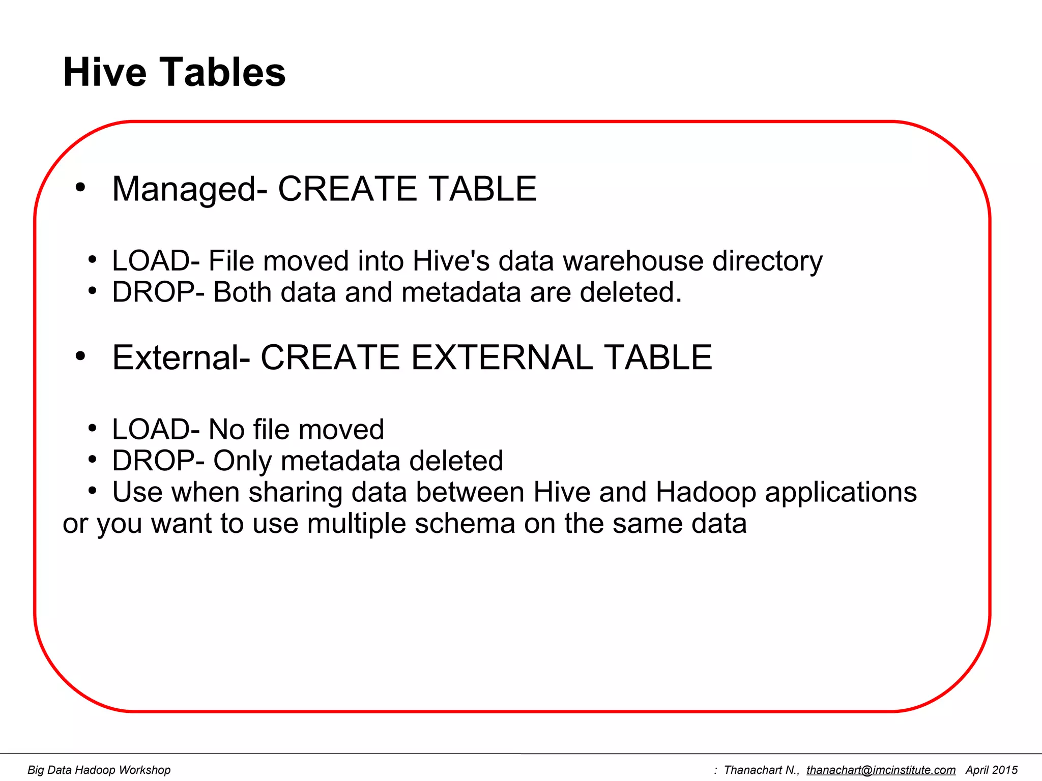 : Thanachart N., thanachart@imcinstitute.com April 2015Big Data Hadoop Workshop Hive Tables ● Managed- CREATE TABLE ● LOAD- File moved into Hive's data warehouse directory ● DROP- Both data and metadata are deleted. ● External- CREATE EXTERNAL TABLE ● LOAD- No file moved ● DROP- Only metadata deleted ● Use when sharing data between Hive and Hadoop applications or you want to use multiple schema on the same data 