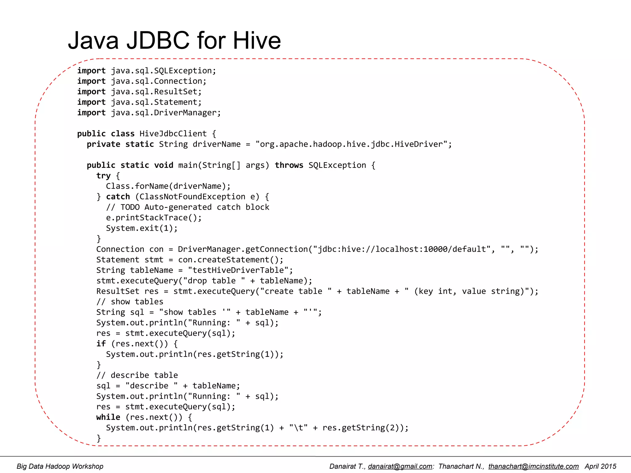 Danairat T., danairat@gmail.com: Thanachart N., thanachart@imcinstitute.com April 2015Big Data Hadoop Workshop Java JDBC for Hive import java.sql.SQLException; import java.sql.Connection; import java.sql.ResultSet; import java.sql.Statement; import java.sql.DriverManager;   public class HiveJdbcClient {   private static String driverName = "org.apache.hadoop.hive.jdbc.HiveDriver";     public static void main(String[] args) throws SQLException {     try {       Class.forName(driverName);     } catch (ClassNotFoundException e) {       // TODO Auto-generated catch block       e.printStackTrace();       System.exit(1);     }     Connection con = DriverManager.getConnection("jdbc:hive://localhost:10000/default", "", "");     Statement stmt = con.createStatement();     String tableName = "testHiveDriverTable";     stmt.executeQuery("drop table " + tableName);     ResultSet res = stmt.executeQuery("create table " + tableName + " (key int, value string)");     // show tables     String sql = "show tables '" + tableName + "'";     System.out.println("Running: " + sql);     res = stmt.executeQuery(sql);     if (res.next()) {       System.out.println(res.getString(1));     }     // describe table     sql = "describe " + tableName;     System.out.println("Running: " + sql);     res = stmt.executeQuery(sql);     while (res.next()) {       System.out.println(res.getString(1) + "t" + res.getString(2));     }   