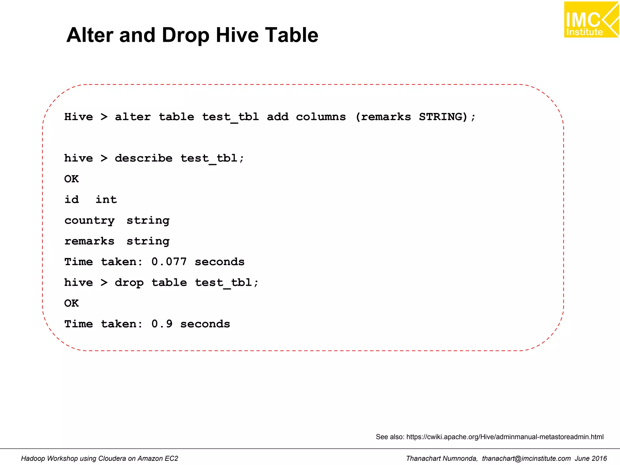 Thanachart Numnonda, thanachart@imcinstitute.com June 2016Hadoop Workshop using Cloudera on Amazon EC2 Alter and Drop Hive Table Hive > alter table test_tbl add columns (remarks STRING); hive > describe test_tbl; OK id int country string remarks string Time taken: 0.077 seconds hive > drop table test_tbl; OK Time taken: 0.9 seconds See also: https://cwiki.apache.org/Hive/adminmanual-metastoreadmin.html 