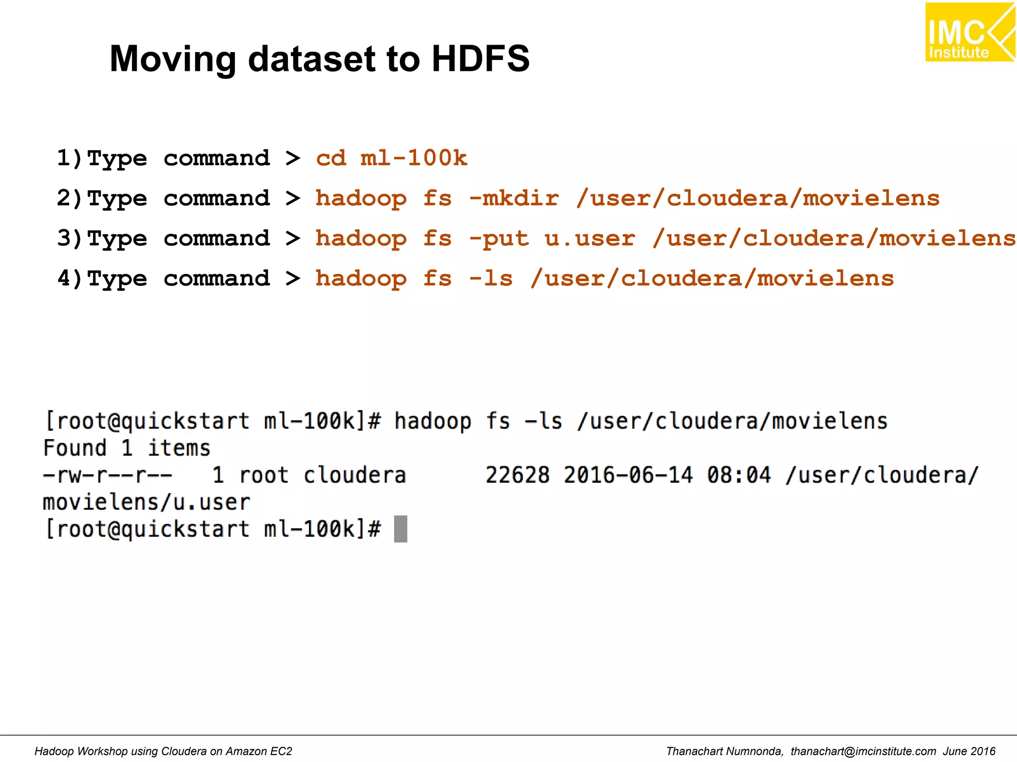 Thanachart Numnonda, thanachart@imcinstitute.com June 2016Hadoop Workshop using Cloudera on Amazon EC2 Moving dataset to HDFS 1)Type command > cd ml-100k 2)Type command > hadoop fs -mkdir /user/cloudera/movielens 3)Type command > hadoop fs -put u.user /user/cloudera/movielens 4)Type command > hadoop fs -ls /user/cloudera/movielens 