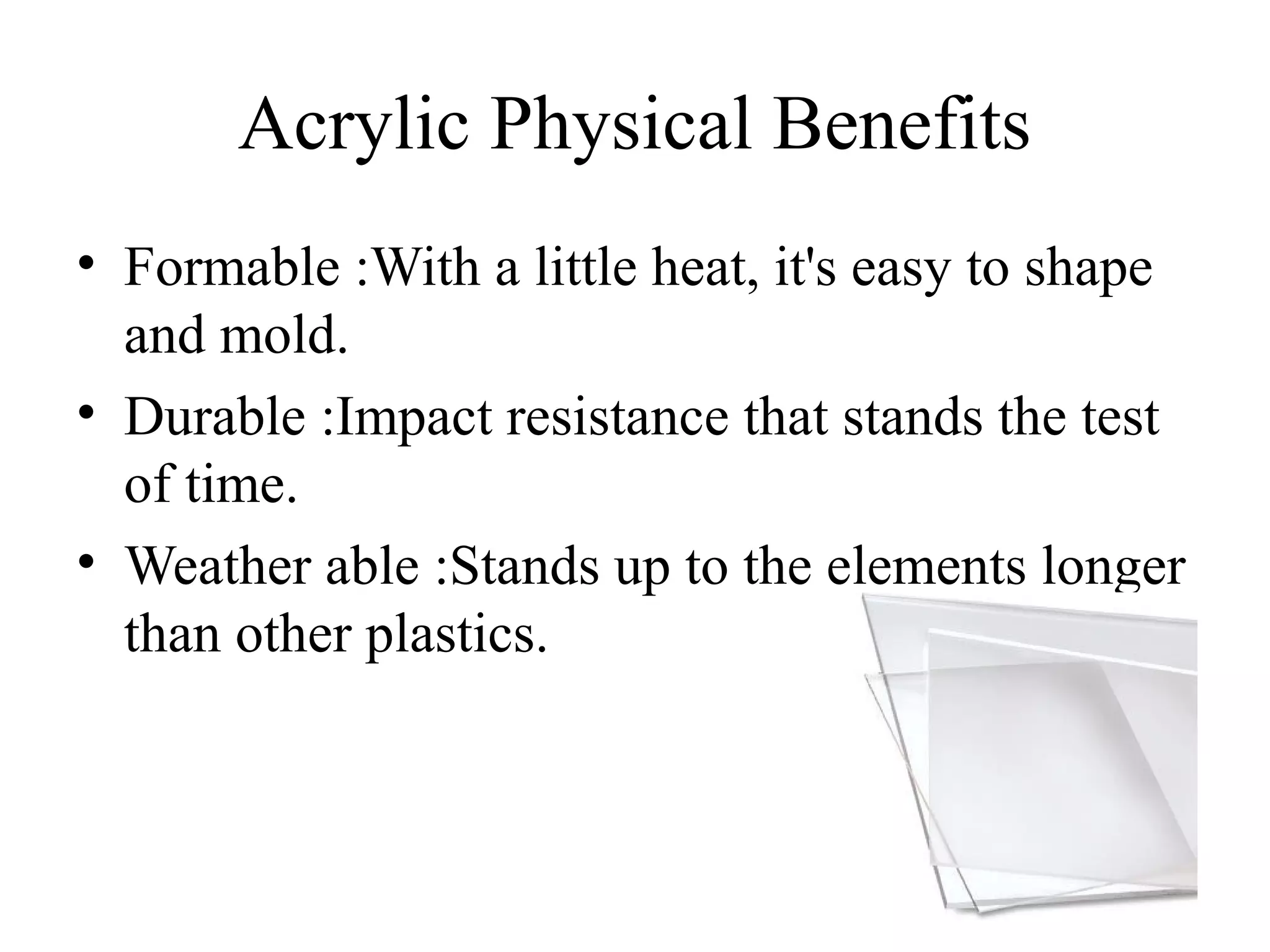 Acrylic Physical Benefits
• Formable :With a little heat, it's easy to shape
and mold.
• Durable :Impact resistance that stands the test
of time.
• Weather able :Stands up to the elements longer
than other plastics.
 