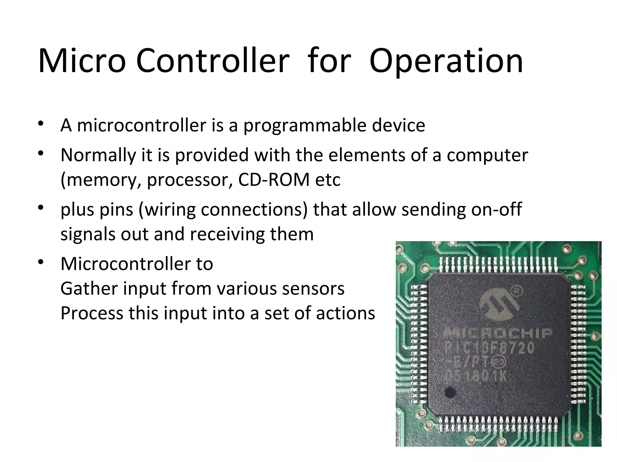 Micro Controller for Operation
• A microcontroller is a programmable device
• Normally it is provided with the elements of a computer
(memory, processor, CD-ROM etc
• plus pins (wiring connections) that allow sending on-off
signals out and receiving them
• Microcontroller to
Gather input from various sensors
Process this input into a set of actions
 