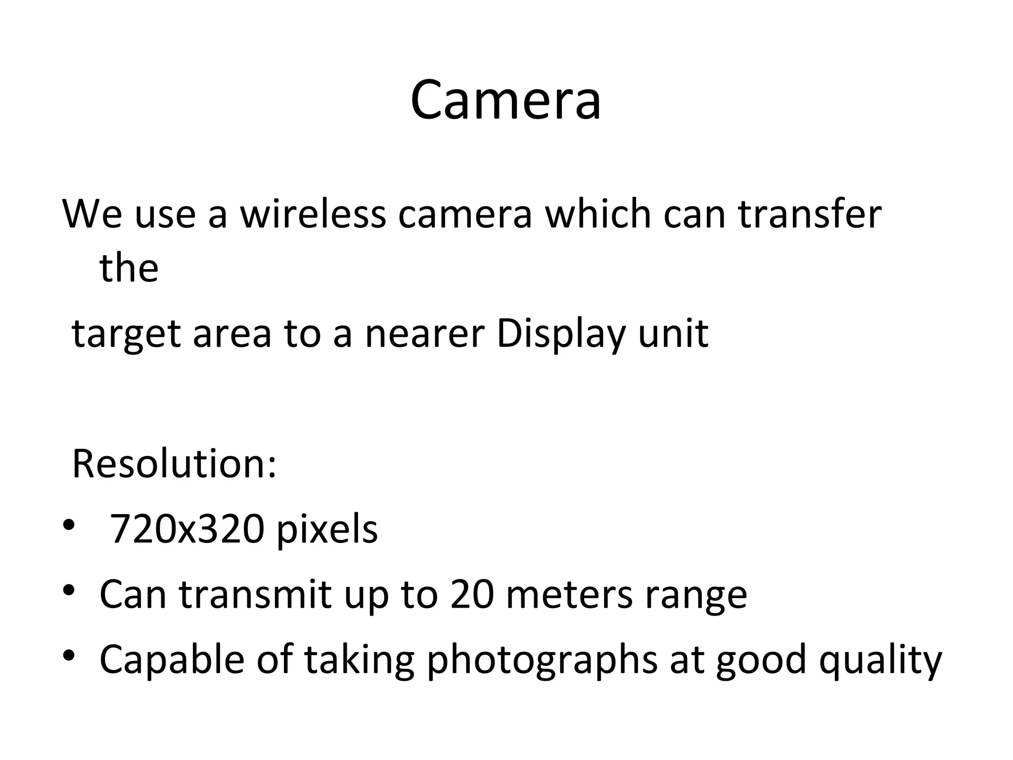 Camera
We use a wireless camera which can transfer
the
target area to a nearer Display unit
Resolution:
• 720x320 pixels
• Can transmit up to 20 meters range
• Capable of taking photographs at good quality
 