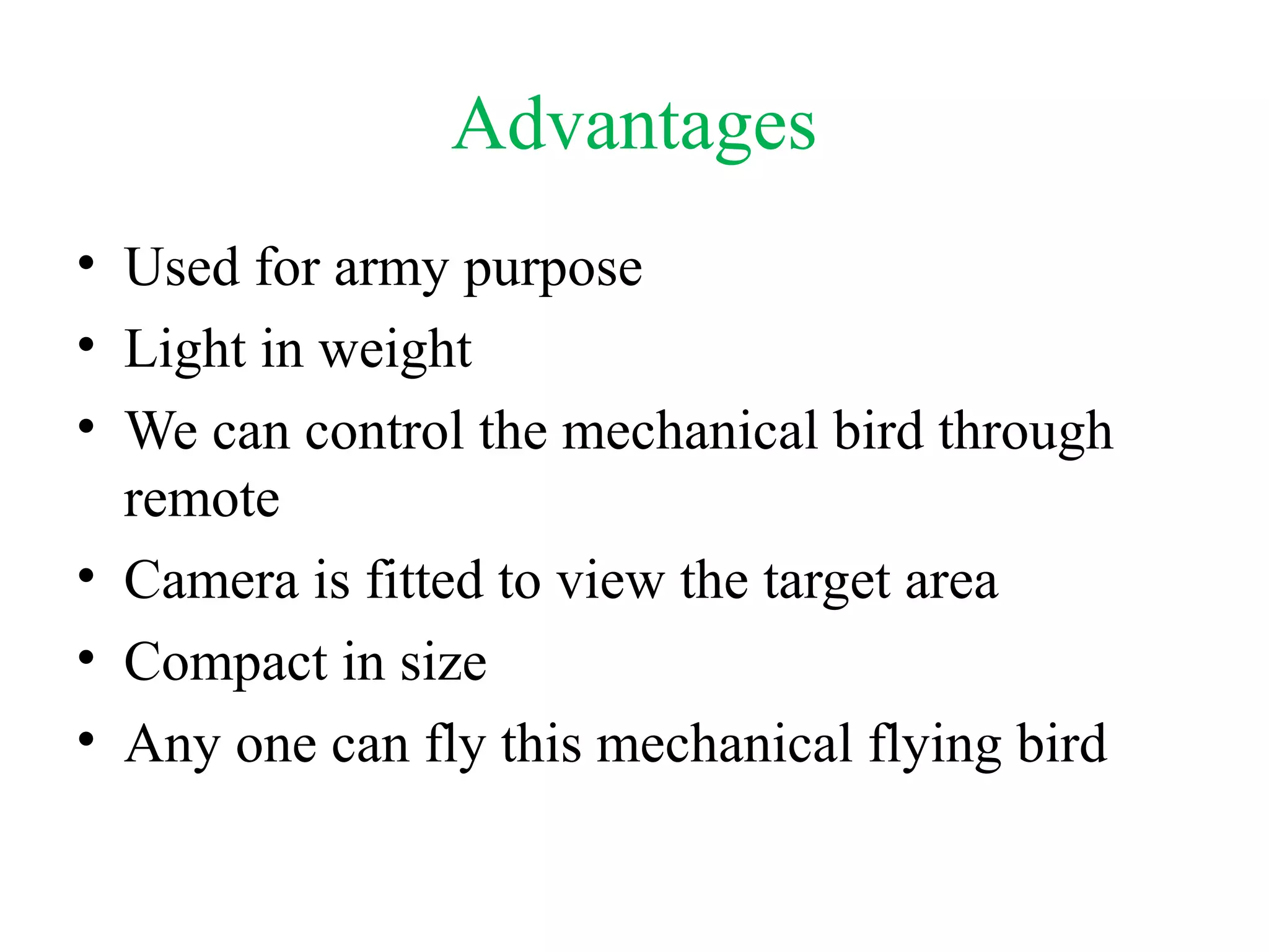 Advantages
• Used for army purpose
• Light in weight
• We can control the mechanical bird through
remote
• Camera is fitted to view the target area
• Compact in size
• Any one can fly this mechanical flying bird
 