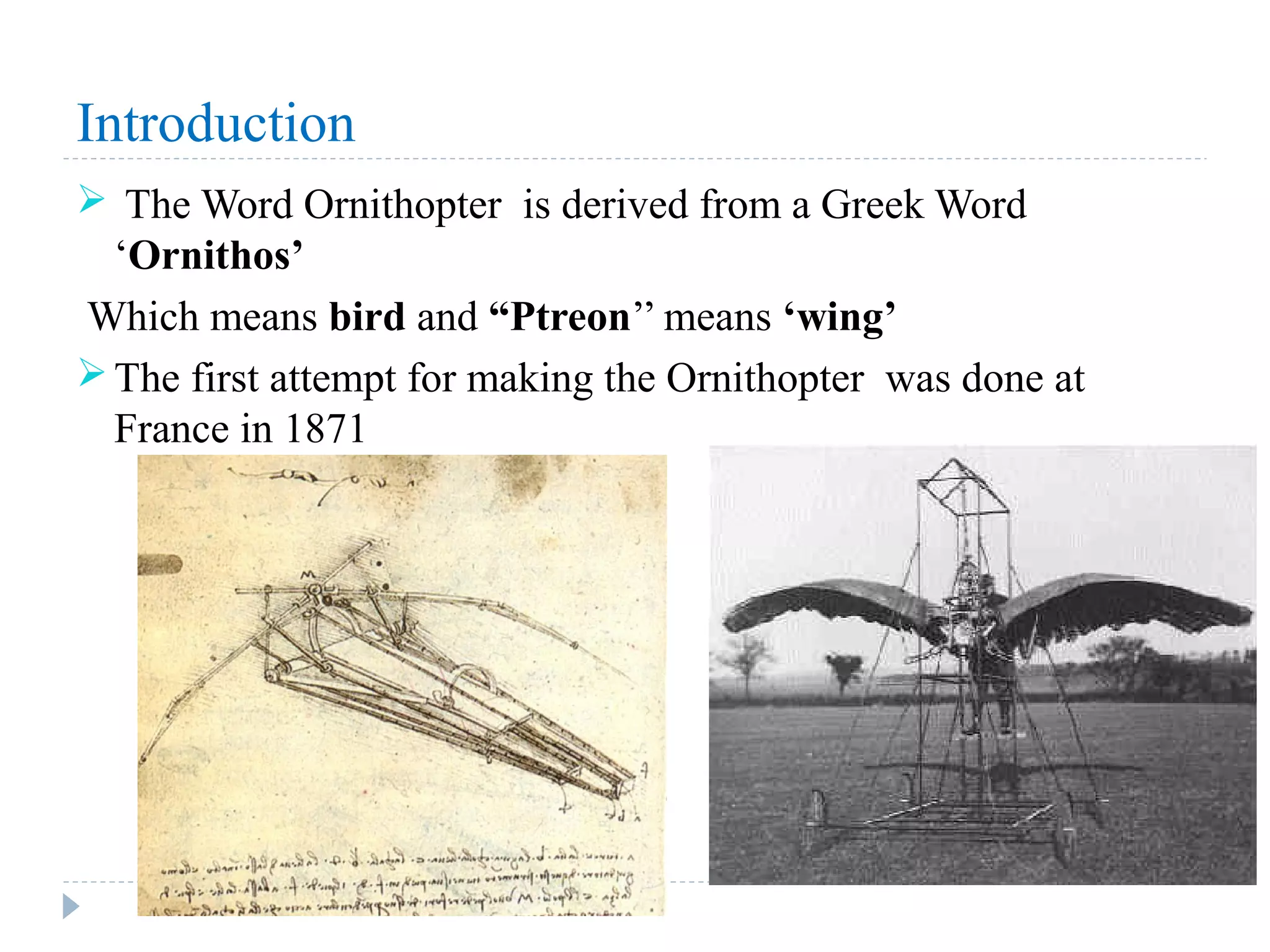 Introduction
 The Word Ornithopter is derived from a Greek Word
‘Ornithos’
Which means bird and “Ptreon’’ means ‘wing’
The first attempt for making the Ornithopter was done at
France in 1871
 