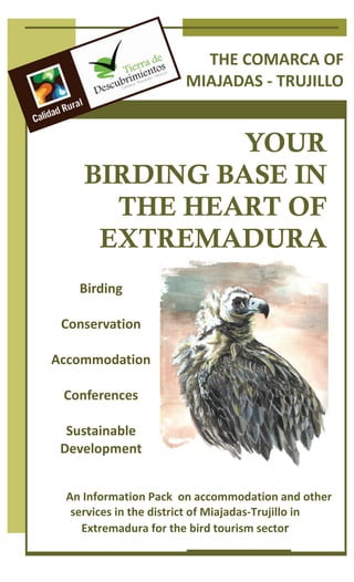 THE COMARCA OF  
                              MIAJADAS ‐ TRUJILLO 


                  YOUR
        BIRDING BASE IN
          THE HEART OF
         EXTREMADURA
      Birding 
           
   Conservation 
           
  Accommodation 
           
    Conferences 
           
    Sustainable 
   Development 


         An Information Pack  on accommodation and other 
      services in the district of Miajadas‐Trujillo in 
        Extremadura for the bird tourism sector 
 