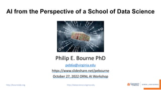 AI from the Perspective of a School of Data Science
Philip E. Bourne PhD
peb6a@virginia.edu
https://www.slideshare.net/pebourne
October 27, 2022 ORNL AI Workshop
 
