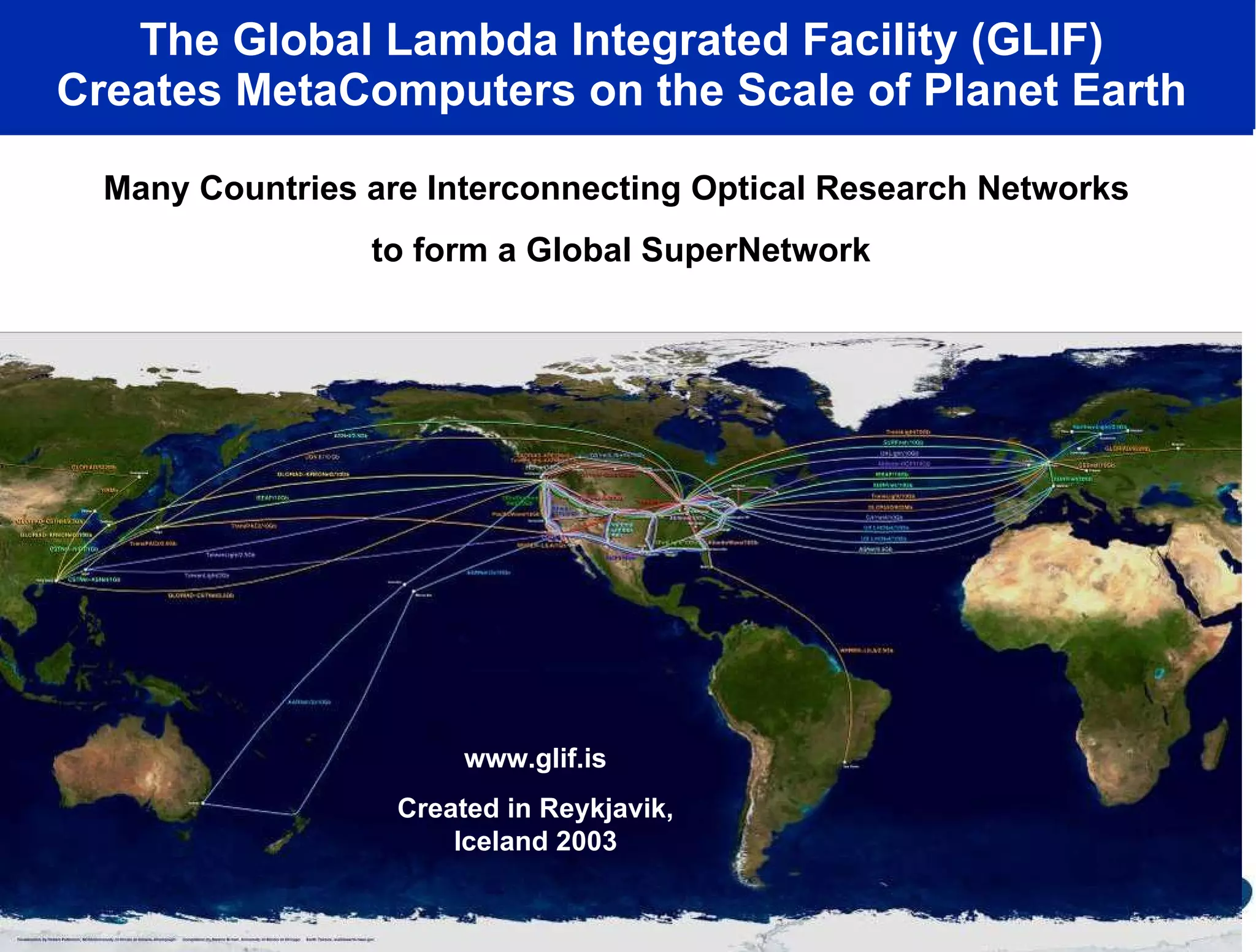 The Global Lambda Integrated Facility (GLIF)  Creates MetaComputers on the Scale of Planet Earth  Many Countries are Interconnecting Optical Research Networks  to form a Global SuperNetwork www.glif.is Created in Reykjavik, Iceland 2003 www.glif.is Created in Reykjavik, Iceland 2003 