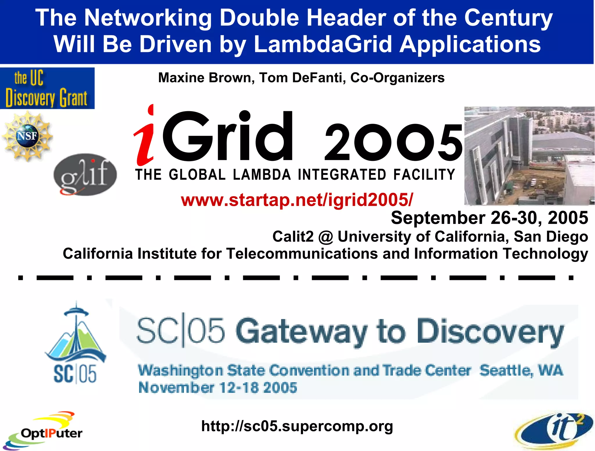 September 26-30, 2005 Calit2 @ University of California, San Diego California Institute for Telecommunications and Information Technology The Networking Double Header of the Century  Will Be Driven by LambdaGrid Applications i Grid  2 oo 5 T   H   E  G   L   O   B   A   L  L   A   M   B   D   A  I   N   T   E   G   R   A   T   E   D  F   A   C   I   L   I   T   Y   Maxine Brown, Tom DeFanti, Co-Organizers www.startap.net/igrid2005/ http://sc05.supercomp.org 