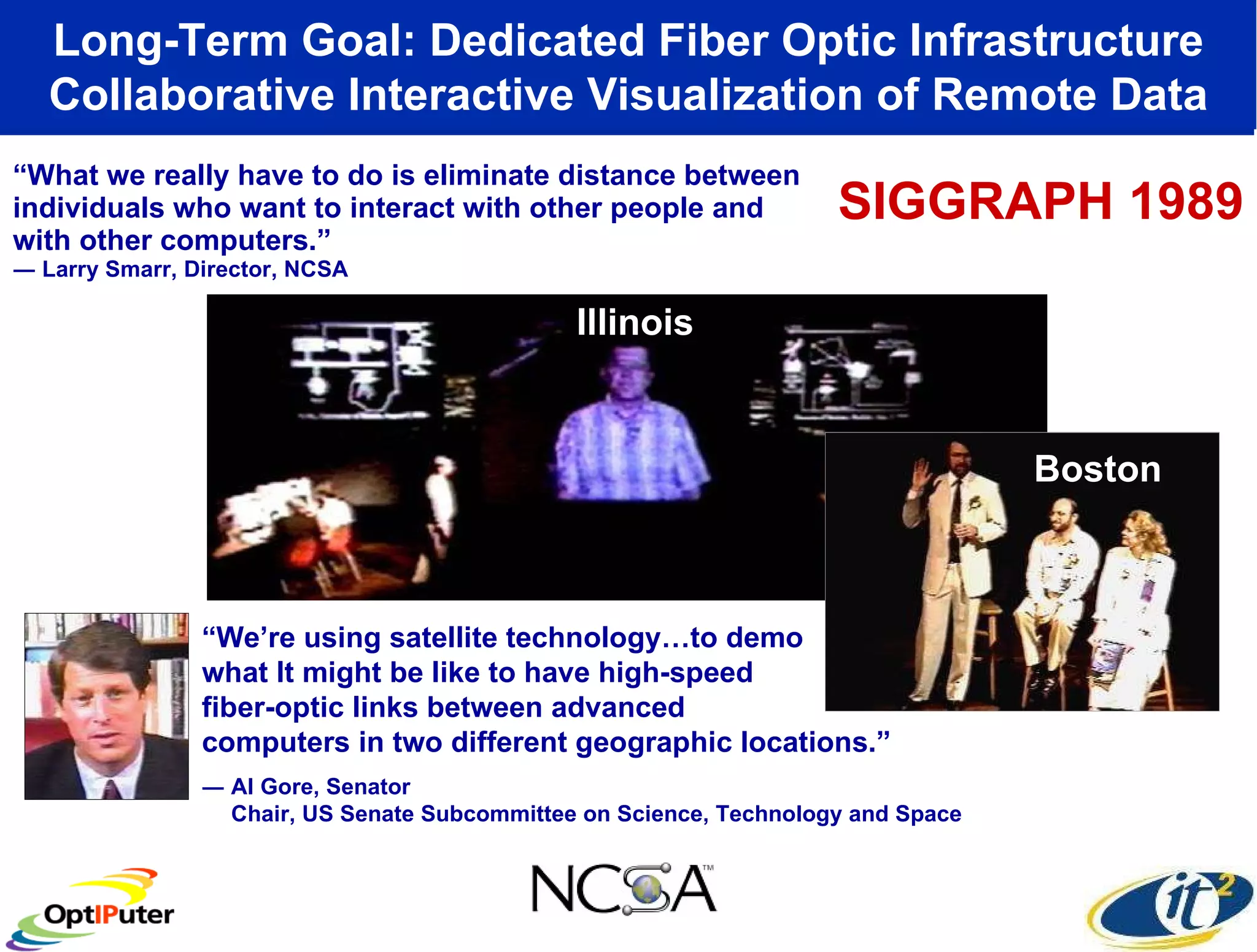 “ What we really have to do is eliminate distance between individuals who want to interact with other people and with other computers.” ― Larry Smarr, Director, NCSA Long-Term Goal: Dedicated Fiber Optic Infrastructure Collaborative Interactive Visualization of Remote Data “ We’re using satellite technology…to demo what It might be like to have high-speed  fiber-optic links between advanced  computers in two different geographic locations.” ― Al Gore, Senator Chair, US Senate Subcommittee on Science, Technology and Space Illinois Boston SIGGRAPH 1989 