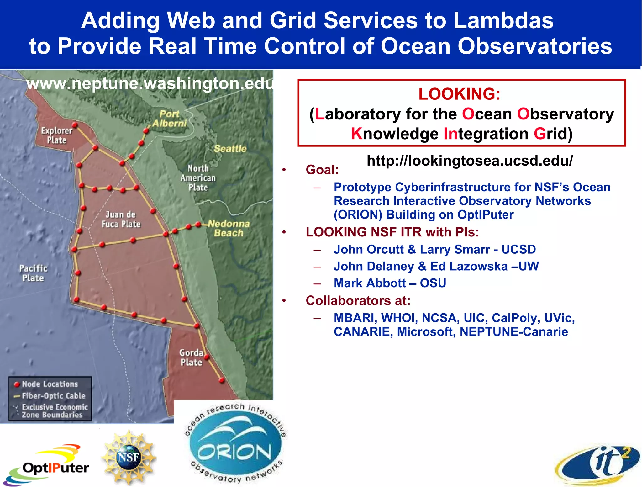 Adding Web and Grid Services to Lambdas  to Provide Real Time Control of Ocean Observatories Goal:  Prototype Cyberinfrastructure for NSF’s Ocean Research Interactive Observatory Networks (ORION) Building on OptIPuter LOOKING NSF ITR with PIs: John Orcutt & Larry Smarr - UCSD John Delaney & Ed Lazowska –UW Mark Abbott – OSU Collaborators at: MBARI, WHOI, NCSA, UIC, CalPoly, UVic, CANARIE, Microsoft, NEPTUNE-Canarie LOOKING:  ( L aboratory for the  O cean  O bservatory  K nowledge  In tegration  G rid) www.neptune.washington.edu http://lookingtosea.ucsd.edu/ 