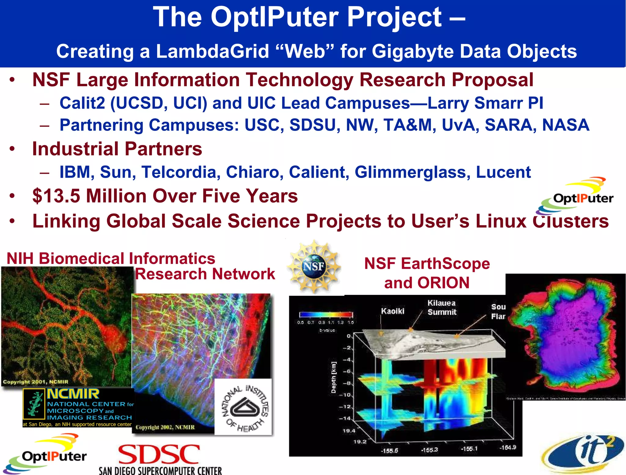 The OptIPuter Project –    Creating a LambdaGrid “Web” for Gigabyte Data Objects NSF Large Information Technology Research Proposal Calit2 (UCSD, UCI) and UIC Lead Campuses—Larry Smarr PI Partnering Campuses: USC, SDSU, NW, TA&M, UvA, SARA, NASA Industrial Partners IBM, Sun, Telcordia, Chiaro, Calient, Glimmerglass, Lucent $13.5 Million Over Five Years Linking Global Scale Science Projects to User’s Linux Clusters NIH Biomedical Informatics NSF EarthScope and ORION Research Network 