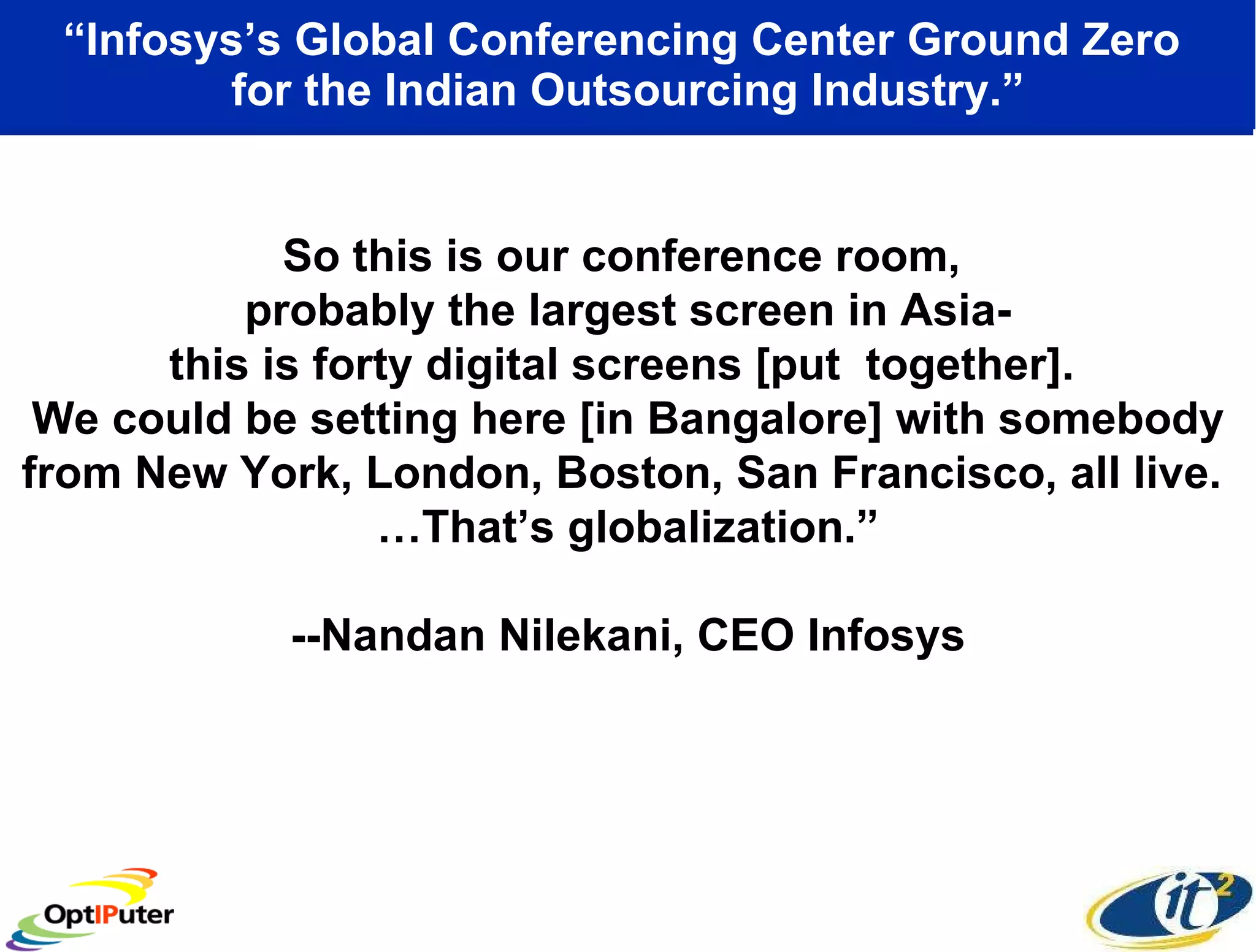 “ Infosys’s Global Conferencing Center Ground Zero  for the Indian Outsourcing Industry.” So this is our conference room,  probably the largest screen in Asia- this is forty digital screens [put  together].  We could be setting here [in Bangalore] with somebody from New York, London, Boston, San Francisco, all live.  …That’s globalization.” --Nandan Nilekani, CEO Infosys 